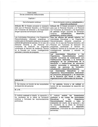 Título Cuarto
De las condiciones institucionales
Capitulo 1
De la formación continua De la formación continua, actualización y
desarrollo profesional
Artículo 59. El Estado proveerá lo necesario
para que el Personal Docente y el Personal
con Funciones de Dirección y de Supervisión
tengan opciones de formación continua.
Artículo 59. El Estado proveerá lo necesario
para que el Personal Docente y el Personal
con Funciones de Dirección y de Supervisión
en servicio tengan opciones de formación
continua, actualización, desarrollo
profesional y avance cultural
Las Autoridades Educativas y los Organismos
Descentralizados ofrecerán programas y
Personal Docente y del Personal con
Funciones de Dirección ¡os programas
combinarán el Servicio de Asistencia Técnica
en la Escuela con cursos, investigaciones
aplicadas v estudios de posqrado.
Para ios efectos del párrafo anterior, las
Autoridades Educativas y los Organismos
Descentralizados ofrecerán programas y
cursos. En el caso del Personal Docente y del
Personal con Funciones de Dirección los
programas combinarán el Servicio de
Asistencia Técnica en la Escuela con cursos,
investigaciones aplicadas y estudios de
posqrado.
Las Autoridades Educativas y los
Organismos Descentralizados podrán
suscribir convenios de colaboración con
institituciones dedicadas a la formación
pedagógica de los profesionales de la
educación e instituciones de educación
superior nacionales o extranjeras, para
ampliar las opciones de formación,
actualización y desarrollo profesional.
Las Autoridades Educativas y los
Organismos Descentralizados estimularán
los proyectos pedagógicos y de desarrollo
de la docencia que lleven a cabo las
organizaciones profesionales de docentes.
Artículo 60. ...
1. ...
II. Ser diversa, en función de las necesidades
de desarrollo del personal;
II. Ser gratuita, diversa y de calidad en
función de las necesidades de desarrollo del
personal;
III. a VI. ..
El Instituto evaluará el diseño, la operación y
los resultados de la oferta de formación
continua y formulará las recomendaciones
pertinentes.
El Instituto emitirá los lineamientos
conforme a los cuales las Autoridades
Educativas y los Organismos
Descentralizados Nevarán a cabo la
evaluación del diseño, de la operación y de
los resultados de la oferta de formación
continua, actualización y desarrollo
profesional, y formulará las recomendaciones
pertinentes.
13
 