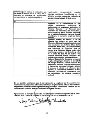 primer o segundo procoso do evaluación q quo regularización correspondiente cuando
obtenga resultados insuficientes en el
primer o segundo proceso de evaluación a
que se refiere el artículo 53 de la Ley, o
incorpore al programa de regularización
correspondiente en cualquiera de ellas, o
III. ... • • •
Vigésimo. En la determinación de los
perfiles, parámetros, indicadores e
instrumentos de evaluación aplicables al
Personal Docente y al Personal con
Funciones de Dirección y de Supervisión,
en la Educación Media Superior impartida
por el Instituto Politécnico Nacional deberá
considerarse la normativa propia de dicho
instituto.
Vigésimo Primero. El artículo 24 de la
presente Ley entrará en vigor para la
Educación Básica a los dos años siguientes
a su publicación en el Diario Oficial de la
Federación, entre tanto, las convocatorias
para concursos de oposición para el
Ingreso a la Educación Básica serán sólo
para los egresados de las Normales y solo
en el caso de que no se cubran las
vacantes mediante dichos concursos, se
emitirán convocatorias públicas abiertas.
Vigésimo Segundo. La Secretaría formulará
un plan integral para iniciar a la brevedad
los trabajos formales, a nivel nacional, de
diagnóstico, rediseño y fortalecimiento para
el Sistema de Normales Públicas a efecto
de asegurar la calidad en la educación que
imparta y la competencia académica de sus
egresados, así como su congruencia con
las necesidades del sistema educativo
nacional.
En ese sentido, solicitamos que de ser aprobadas y aceptadas por la Asamblea las
modificaciones propuestas, la Presidencia instruya la aplicación del artículo 93 del citado
Reglamento, para que la comisión^cUciaminadora realice las correcciones y ajustes que se
requieran para procurar la certezáy claridad jun^a del decreto.
Agradeciendo la atención al presente, suscriben¡los Secretarios integrantes de la Junta
Directiva de la COMISIÓN D0¿DUCACIÓN PÚBUÍA YSERVICIOS EDUCATIVOS:
18
 