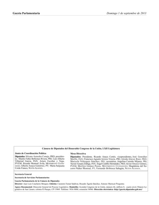 Gaceta Parlamentaria Domingo 1 de septiembre de 2013
Cámara de Diputados del Honorable Congreso de la Unión, LXII Legislatura
Secretaría General
Secretaría de Servicios Parlamentarios
Gaceta Parlamentaria de la Cámara de Diputados
Director: Juan Luis Concheiro Bórquez, Edición: Casimiro Femat Saldívar, Ricardo Águila Sánchez, Antonio Mariscal Pioquinto.
Apoyo Documental: Dirección General de Proceso Legislativo. Domicilio: Avenida Congreso de la Unión, número 66, edificio E, cuarto nivel, Palacio Le-
gislativo de San Lázaro, colonia El Parque, CP 15969. Teléfono: 5036 0000, extensión 54046. Dirección electrónica: http://gaceta.diputados.gob.mx/
Mesa Directiva
Diputados: Presidente, Ricardo Anaya Cortés; vicepresidentes, José González
Morfín, PAN; Francisco Agustín Arroyo Vieyra, PRI; Aleida Alavez Ruiz, PRD;
Maricela Velázquez Sánchez, PRI; secretarios, Angelina Carreño Mijares, PRI;
XavierAzuara Zúñiga, PAN; Ángel Cedillo Hernández, PRD; Javier Orozco Gómez,
PVEM; Merilyn Gómez Pozos, MOVIMIENTO CIUDADANO; Magdalena del So-
corro Núñez Monreal, PT; Fernando Bribiesca Sahagún, NUEVA ALIANZA.
Junta de Coordinación Política
Diputados: Silvano Aureoles Conejo, PRD, presiden-
te; Manlio Fabio Beltrones Rivera, PRI; Luis Alberto
Villarreal García, PAN; Arturo Escobar y Vega,
PVEM; Ricardo Monreal Ávila, MOVIMIENTO CIUDA-
DANO; Alberto Anaya Gutiérrez, PT; María Sanjuana
Cerda Franco, NUEVAALIANZA.
 