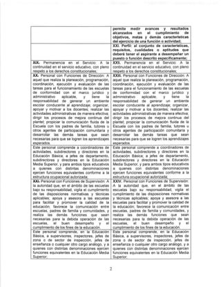 permite medir avances y resultados
alcanzados en el cumplimiento de
objetivos, metas y demás características
del ejercicio de una función o actividad;
XXI. Perfil: al conjunto de características,
requisitos, cualidades o aptitudes que
deberá tener el aspirante a desempeñar un
puesto o función descrito específicamente;
XIXt Permanencia en el Servicio; A la
continuidad en el servicio educativo, con pleno
respeto a los derechos constitucionales;
XXII. Permanencia en el Servicio; A la
continuidad en el servicio educativo, con pleno
respeto a los derechos constitucionales;
XXr Personal con Funciones de Dirección: A
aquel que realiza la planeación, programación,
coordinación, ejecución y evaluación de las
tareas para el funcionamiento de las escuelas
de conformidad con el marco jurídico y
administrativo aplicable, y tiene la
responsabilidad de generar un ambiente
escolar conducente al aprendizaje; organizar,
apoyar y motivar a los docentes; realizar las
actividades administrativas de manera efectiva;
dirigir los procesos de mejora continua del
plantel; propiciar la comunicación fluida de la
Escuela con los padres de familia, tutores u
otros agentes de participación comunitaria y
desarrollar las demás tareas que sean
necesarias para que se logren los aprendizajes
esperados.
XXIII. Personal con Funciones de Dirección; A
aquel que realiza la planeación, programación,
coordinación, ejecución y evaluación de las
tareas para el funcionamiento de las escuelas
de conformidad con el marco jurídico y
administrativo aplicable, y tiene la
responsabilidad de generar un ambiente
escolar conducente al aprendizaje; organizar,
apoyar y motivar a los docentes; realizar las
actividades administrativas de manera efectiva;
dirigir los procesos de mejora continua del
plantel; propiciar la comunicación fluida de la
Escuela con los padres de familia, tutores u
otros agentes de participación comunitaria y
desarrollar las demás tareas que sean
necesarias para que se logren los aprendizajes
esperados.
Este personal comprende a coordinadores de
actividades, subdirectores y directores en la
Educación Básica; a jefes de departamento,
subdirectores y directores en la Educación
Media Superior, y para ambos tipos educativos
a quienes con distintas denominaciones
ejercen funciones equivalentes conforme a la
estructura ocupacional autorizada;
Este personal comprende a coordinadores de
actividades, subdirectores y directores en la
Educación Básica; a jefes de departamento,
subdirectores y directores en la Educación
Media Superior, y para ambos tipos educativos
a quienes con distintas denominaciones
ejercen funciones equivalentes conforme a la
estructura ocupacional autorizada;
XXIt Personal con Funciones de Supervisión; A
la autoridad que, en el ámbito de las escuelas
bajo su responsabilidad, vigila el cumplimiento
de las disposiciones normativas y técnicas
aplicables; apoya y asesora a las escuelas
para facilitar y promover la calidad de la
educación; favorece la comunicación entre
escuelas, padres de familia y comunidades, y
realiza las demás funciones que sean
necesarias para la debida operación de las
escuelas, el buen desempeño y el
cumplimiento de los fines de la educación.
XXIV. Personal con Funciones de Supervisión;
A la autoridad que, en el ámbito de las
escuelas bajo su responsabilidad, vigila el
cumplimiento de las disposiciones normativas
y técnicas aplicables; apoya y asesora a las
escuelas para facilitar y promover la calidad de
la educación; favorece la comunicación entre
escuelas, padres de familia y comunidades, y
realiza las demás funciones que sean
necesarias para la debida operación de las
escuelas, el buen desempeño y el
cumplimiento de los fines de la educación.
Este personal comprende, en la Educación
Básica, a supervisores, inspectores, jefes de
zona 0 de sector de inspección, jefes de
enseñanza o cualquier otro cargo análogo, y a
quienes con distintas denominaciones ejercen
funciones equivalentes en la Educación Media
Superior:
Este personal comprende, en la Educación
Básica, a supervisores, inspectores, jefes de
zona 0 de sector de inspección, jefes de
enseñanza o cualquier otro cargo análogo, y a
quienes con distintas denominaciones ejercen
funciones equivalentes en la Educación Media
Superior;
 