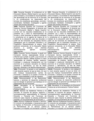XXHt Personal Docente: Al profesional en la
Educación Básica y Media Superior que asume
ante el Estado y la sociedad la responsabilidad
del aprendizaje de los alumnos en la Escuela
y, en consecuencia, es responsable del
proceso de enseñanza aprendizaje, promotor,
coordinador, facilitador, investigador y agente
directo del proceso educativo;
XXV. Personal Docente: Al profesional en la
Educación Básica y Media Superior que asume
ante el Estado y la sociedad la responsabilidad
del aprendizaje de los alumnos en la Escuela
y, en consecuencia, es responsable del
proceso de enseñanza aprendizaje, promotor,
coordinador, facilitador, investigador y agente
directo del proceso educativo;
XXIII. Personal Docente con Funciones de
Asesoría Técnica Pedagógica: Al docente que
en la Educación Básica y Meóla Superior
cumple con los requisitos establecidos en la
presente Ley y tiene la responsabilidad de
brindar a otros docentes la asesoría señalada
y constituirse en un agente de mejora de la
calidad de la educación para las escuelas a
partir de las funciones de naturaleza técnico
pedagógica que la Autoridad Educativa o el
Organismo Descentralizado le asigna. Este
personal comprende, en la Educación Media
Superior, a quienes con distintas
denominaciones ejercen funciones
equivalentes:
XXVI. Personal Docente con Funciones de
Asesoría Técnica Pedagógica: Al docente que
en la Educación Básica y Media Superior
cumple con los requisitos establecidos en la
presente Ley y tiene la responsabilidad de
brindar a otros docentes la asesoría señalada
y constituirse en un agente de mejora de la
calidad de la educación para las escuelas a
partir de las funciones de naturaleza técnico
pedagógica que la Autoridad Educativa o el
Organismo Descentralizado le asigna. Este
personal comprende, en la Educación Media
Superior, a quienes con distintas
denominaciones ejercen funciones
equivalentes;
XXIV. Personal Técnico Docente: A aquél con
formación técnica especializada formal o
informal que cumple un perfil, cuya función en
la Educación Básica y Media Superior lo hace
responsable de enseñar, facilitar, asesorar,
investigar o coadyuvar directamente con los
alumnos en el proceso educativo en talleres
prácticos y laboratorios, ya sea de áreas
técnicas, artísticas o de deporte especializado:
XXVIl. Personal Técnico Docente: A aquél con
formación técnica especializada formal o
informal que cumple un perfil, cuya función en
la Educación Básica y Media Superior lo hace
responsable de enseñar, facilitar, asesorar,
investigar o coadyuvar directamente con los
alumnos en el proceso educativo en talleres
prácticos y laboratorios, ya sea de áreas
técnicas, artísticas o de deporte especializado:
XXV. Promoción: Al acceso a una categoría o
nivel docente superior al que se tiene, sin que
ello implique necesariamente cambio de
funciones, o ascenso a un puesto o función de
mayor responsabilidad y nivel de ingresos;
XXVIII. Promoción: Al acceso a una categoría
0 nivel docente superior al que se tiene, sin
que ello implique necesariamente cambio de
funciones, o ascenso a un puesto o función de
mayor responsabilidad y nivel de ingresos;
XXVI. Reconocimiento: A las distinciones,
apoyos y opciones de desarrollo profesional
que se otorgan al personal que destaque en el
desempeño de sus funciones;
XXIX. Reconocimiento: A las distinciones,
apoyos y opciones de desarrollo profesional
que se otorgan al personal que destaque en el
desempeño de sus funciones;
XXVII. Secretaría: A la Secretaría de
Educación Pública de la Administración
Pública Federal;
XXX. Secretaría: A la Secretaría de Educación
Pública de la Administración Pública Federal;
XXVIII. Servicio de Asistencia Técnica a la
Escuela: Al conjunto de apoyos, asesoría y
acompañamiento especializados al Personal
Docente y Personal con Funciones de
Dirección para mejorar la práctica profesional
docente y el funcionamiento de la Escuela, y
XXXI. Servicio de Asistencia Técnica a la
Escuela: Al conjunto de apoyos, asesoría y
acompañamiento especializados al Personal
Docente y Personal con Funciones de
Dirección para mejorar la práctica profesional
docente y el funcionamiento de la Escuela, y
XXIX. Servicio Profesional Docente o Servicio:
Al conjunto de actividades y mecanismos para
el Ingreso, la Promoción, el Reconocimiento y
la Permanencia en el servicio público
educativo y el impulso a la formación continua.
XXXII. Servicio Profesional Docente o Servicio:
Al conjunto de actividades y mecanismos para
el Ingreso, la Promoción, el Reconocimiento y
la Permanencia en el servicio público
educativo y el impulso a la formación continua,
 