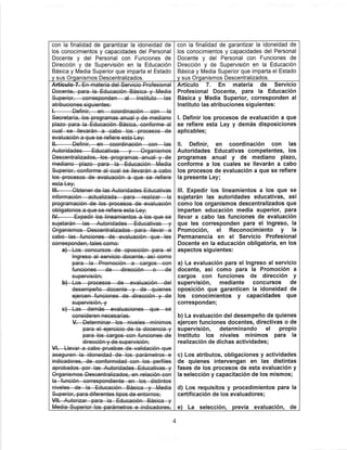 con la finalidad de garantizar la idoneidad de
los conocimientos y capacidades del Personal
Docente y del Personal con Funciones de
Dirección y de Supervisión en la Educación
Básica y Media Superior que imparta el Estado
y sus Organismos Descentralizados.
Definir en—coordinacion—eon
Definir en—coordinación—G©n—las
esta Ley
a)—Los concursos de oposición para el
ingreso al servicio docente, así como
para—la—Promoción—a—cargos—ggr
funciones dirección
para el ejercicio de la docencia y
con la finalidad de garantizar la Idoneidad de
los conocimientos y capacidades del Personal
Docente y del Personal con Funciones de
Dirección y de Supervisión en la Educación
Básica y Media Superior que imparta el Estado
y sus Organismos Descentralizados.
Artículo 7. En materia de Servicio
Profesional Docente, para la Educación
Básica y Media Superior, corresponden al
Instituto las atribuciones siguientes;
I. Definir los procesos de evaluación a que
se refiere esta Ley y demás disposiciones
aplicables;
II. Definir, en coordinación con las
Autoridades Educativas competentes, los
programas anual y de mediano plazo,
conforme a los cuales se llevarán a cabo
los procesos de evaluación a que se refiere
la presente Ley;
III. Expedir los lineamientos a los que se
sujetarán las autoridades educativas, así
como los organismos descentralizados que
imparten educación medía superior, para
llevar a cabo las funciones de evaluación
que les corresponden para el Ingreso, la
Promoción, el Reconocimiento y la
Permanencia en el Servicio Profesional
Docente en la educación obligatoria, en los
aspectos siguientes:
a) La evaluación para el Ingreso al servicio
docente, así como para la Promoción a
cargos con funciones de dirección y
supervisión, mediante concursos de
oposición que garanticen la idoneidad de
los conocimientos y capacidades que
correspondan;
b) La evaluación del desempeño de quienes
ejercen funciones docentes, directivas o de
supervisión, determinando el propio
Instituto los niveles mínimos para la
realización de dichas actividades;
c) Los atributos, obligaciones y actividades
de quienes intervengan en las distintas
fases de los procesos de esta evaluación y
la selección y capacitación de los mismos;
d) Los requisitos y procedimientos para la
certificación de los evaluadores;
e) La selección, previa evaluación, de
 