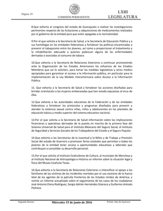 Página 10
COMISIÓN PERMANENTE
LXIII
LEGISLATURA
Segundo Receso Miércoles 15 de junio de 2016 Primer Año de Ejercicio
8.Que exhorta al congreso del estado de Guanajuato a realizar las investigaciones
pertinentes respecto de las licitaciones y adquisiciones de medicamentos realizados
por el gobierno de la entidad para que estén apegadas a la normatividad.
9.Por el que solicita a la Secretaría de Salud, a la Secretaría de Educación Pública y a
sus homólogas en las entidades federativas a fortalecer las políticas encaminadas a
prevenir el tabaquismo entre los jóvenes, así como a proporcionar el tratamiento y
la rehabilitación adecuada a quienes padezcan alguna de las enfermedades
derivadas o asociadas al consumo de tabaco.
10.Que exhorta a la Secretaría de Relaciones Exteriores a continuar promoviendo
ante la Organización de los Estados Americanos los esfuerzos de los Estados
Miembros que así lo soliciten, para tomar las medidas legislativas y otros medios
apropiados para garantizar el acceso a la información pública, en particular para la
implementación de la Ley Modelo Interamericana sobre Acceso a la Información
Pública.
11. Que exhorta a la Secretaría de Salud a fortalecer las acciones diseñadas para
brindar orientación a las mujeres embarazadas que han estado expuestas al virus de
Zika.
12.Que exhorta a las autoridades educativas de la Federación y de las entidades
federativas a fortalecer los protocolos y programas diseñados para prevenir y
atender la violencia sexual contra niñas, niños y adolescentes en los planteles de
educación básica y medio superior del sistema educativo nacional.
13.Por el que solicita a la Secretaría de Salud información sobre las implicaciones
financieras y operativas derivadas de la puesta en marcha de la primera fase del
Sistema Universal de Salud para el Instituto Mexicano del Seguro Social, el Instituto
de Seguridad y Servicios Sociales de los Trabajadores del Estado y el Seguro Popular.
14.Que exhorta a las Secretarías de la Juventud y la Niñez y de Trabajo y Previsión
Social del estado de Guerrero a promover ferias estatales que permitan a todos los
jóvenes de la entidad tener acceso a oportunidades educativas y laborales que
contribuyan a consolidar su desarrollo personal.
15.Por el que solicita al Instituto Coahuilense de Cultura, al municipio de Monclova y
al Instituto Nacional de Antropología e Historia un informe sobre la situación legal y
física del Museo Coahuila-Texas.
16.Que exhorta a la Secretaría de Relaciones Exteriores a intensificar el apoyo a los
familiares de las víctimas de los incidentes mortales por el uso excesivo de la fuerza
letal de los agentes de la patrulla fronteriza de los Estados Unidos de América; y
remita un informe actualizado sobre el seguimiento de los casos de los ciudadanos
José Antonio Elena Rodríguez, Sergio Adrián Hernández Güereca y Guillermo Arévalo
Pedraza.
 