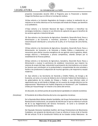 LXIII
LEGISLATURA H. CONGRESO DE LA UNIÓN
Página 13
Segundo Receso Miércoles 15 de junio 2016 Primer Año de Ejercicio
proyectos incorporados durante 2016 al Programa para la Prevención y Gestión
Integral de Residuos que se refieran al reciclaje de residuos.
16.Que exhorta a la Comisión Reguladora de Energía a evaluar la realización de un
reajuste en las tarifas eléctricas en los municipios del estado de Chiapas, que beneficie
a sus pobladores.
17.Que exhorta a la Comisión Nacional del Agua a fortalecer e intensificar las
estrategias tendientes a mejorar el uso eficiente de captación de agua en beneficio de
los sectores agrícola e industrial del país.
18. Que exhorta a las Secretarías de Agricultura, Ganadería, Desarrollo Rural, Pesca y
Alimentación y de Economía a incentivar, promover y fortalecer políticas de
industrialización distribución y consumos de la piña, en el municipio de Loma Bonita,
Oaxaca.
19.Que exhorta a las Secretarías de Agricultura, Ganadería, Desarrollo Rural, Pesca y
Alimentación; de Economía y de Hacienda y Crédito Público a implementar un
mecanismo para ofertar insumos energéticos de uso agrícola como la gasolina, diésel,
energía eléctrica y fertilizantes a precios competitivos, velando siempre por la
estabilidad de las finanzas públicas.
20.Que exhorta a la Secretaría de Agricultura, Ganadería, Desarrollo Rural, Pesca y
Alimentación a evaluar la pertinencia de establecer mecanismos que mejoren los
sistemas de acopio del trigo, reduciendo la participación de intermediarios y se revisen
los factores que contribuyen en la productividad y competitividad de esta actividad y
facilite a los productores la adquisición de insumos agrícolas y de maquinaria y equipo
modernos.
21. Que exhorta a las Secretarías de Hacienda y Crédito Público, de Energía y de
Economía, así como a la Junta de Gobierno de la Comisión Federal de Electricidad y a
los gobernadores de los estados de Chiapas y Puebla, a que informen sobre el
seguimiento que se está dando al diálogo con los usuarios de energía eléctrica con las
organizaciones "Movimiento de Pueblos Originarios en Resistencia" y de "Ciudadanos
Unidos por Huauchinango" en relación a los cobros del servicio.
Sin discusión, los veintiún puntos de acuerdo fueron aprobados en votación económica.
(Iniciativas) El Presidente de la Mesa Directiva dio turno a las siguientes iniciativas:
De la Diputada María Bárbara Botello Santibáñez, del Grupo Parlamentario del Partido
Revolucionario Institucional, con proyecto de decreto por el que se reforma el artículo
46 de la Ley Reglamentaria del Servicio Ferroviario.- Se turnó a la Comisión de
Transportes de la Cámara de Diputados.
Del Diputado Clemente Castañeda Hoeflich, del Grupo Parlamentario de Movimiento
Ciudadano, con proyecto de decreto por el que se reforma el inciso a) de la fracción
XXI del artículo 73 de la Constitución Política de los Estados Unidos Mexicanos.- Se
 