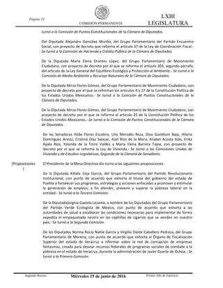 Página 14
COMISIÓN PERMANENTE
LXIII
LEGISLATURA
Segundo Receso Miércoles 15 de junio de 2016 Primer Año de Ejercicio
turnó a la Comisión de Puntos Constitucionales de la Cámara de Diputados.
Del Diputado Alejandro González Murillo, del Grupo Parlamentario del Partido Encuentro
Social, con proyecto de decreto que reforma el artículo 37 de la Ley de Coordinación Fiscal.-
Se turnó a la Comisión de Hacienda y Crédito Público de la Cámara de Diputados.
De la Diputada María Elena Orantes López, del Grupo Parlamentario de Movimiento
Ciudadano, con proyecto de decreto por el que se reforma el artículo 203, segundo párrafo,
del artículo de la Ley General del Equilibrio Ecológico y Protección al Ambiente.- Se turnó a la
Comisión de Medio Ambiente y Recursos Naturales de la Cámara de Diputados.
De la Diputada Mirza Flores Gómez, del Grupo Parlamentario de Movimiento Ciudadano, con
proyecto de decreto por el que se reforman los artículos 4 y 27 de la Constitución Política de
los Estados Unidos Mexicanos.- Se turnó a la Comisión de Puntos Constitucionales de la
Cámara de Diputados.
De la Diputada Mirza Flores Gómez, del Grupo Parlamentario de Movimiento Ciudadano, con
proyecto de decreto por el que se reforma el artículo 25 de la Constitución Política de los
Estados Unidos Mexicanos.- Se turnó a la Comisión de Puntos Constitucionales de la Cámara
de Diputados.
De las Senadoras Hilda Flores Escalera, Lilia Merodio Reza, Diva Gastélum Bajo, Hilaria
Domínguez Arvizú, Cristina Díaz Salazar, Itzel Ríos de la Mora, Anabel Acosta Islas, Erika
Ayala Ríos, Yolanda de la Torre Valdez y María Elena Barrera Tapia, con proyecto de
decreto por el que se reforma la Ley de Vivienda.- Se turnó a las Comisiones Unidas de
Vivienda y de Estudios Legislativos, Segunda de la Cámara de Senadores.
(Proposiciones
)
El Presidente de la Mesa Directiva dio turno a las siguientes proposiciones:
De la Diputada Xitlalic Ceja García, del Grupo Parlamentario del Partido Revolucionario
Institucional, con punto de acuerdo que exhorta al titular del gobierno del estado de
Puebla a fortalecer sus programas, estrategias y acciones enfocadas a promover y estimular
la generación de empleos, a fin atender, prevenir y superar la pobreza laboral en la
entidad.- Se turnó a la Tercera Comisión.
De la DiputadaJorgina Gaxiola Lezama, a nombre de los Diputados del Grupo Parlamentario
del Partido Verde Ecologista de México, con punto de acuerdo que exhorta a las
autoridades de salud a establecer las condiciones necesarias para implementar de forma
expedita el empaquetado neutro en las cajetillas de cigarros que se venden en nuestro
país.- Se turnó a la Segunda Comisión.
De los Diputados Norma Rocío Nahle García y Virgilio Dante Caballero Pedraza, del Grupo
Parlamentario de Morena, con punto de acuerdo que exhorta al Órgano de Fiscalización
Superior del estado de Veracruz a informar sobre la red de corrupción de empresas
fantasmas, creada para desviar recursos federales de programas sociales de combate a la
pobreza en el estado de Veracruz, durante la administración de Javier Duarte de Ochoa.- Se
turnó a la Primera Comisión.
 