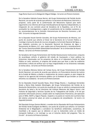 Página 16
COMISIÓN PERMANENTE
LXIII
LEGISLATURA
Segundo Receso Miércoles 15 de junio de 2016 Primer Año de Ejercicio
Hugo Romo Guerra en la Delegación Miguel Hidalgo.- Se turnó a la Primera Comisión.
De la Senadora Gabriela Cuevas Barron, del Grupo Parlamentario del Partido Acción
Nacional, con punto de acuerdo que exhorta a la Secretaría de Relaciones Exteriores a
proponer, como parte de la conformación del Mecanismo Especial para darle
seguimiento a los informes del Grupo Interdisciplinario de Expertos Independientes, la
integración de una comisión plural de Senadores de la República, con el fin de
acompañar las investigaciones y vigilar el cumplimiento de las medidas cautelares y
las recomendaciones de la Comisión Interamericana de Derechos Humanos y del
GIEI.- Se turnó a la Segunda Comisión.
De la Diputada Araceli Damián González, del Grupo Parlamentario de Morena, con
punto de acuerdo que exhorta al titular de la Secretaría de la Función Pública a
investigar el presunto desvío de recursos otorgados a la Comisión Nacional del Agua, y
que mediante contratos con la Asociación Nacional de Empresas de Agua y
Saneamiento de México, A.C. sean usados para el financiamiento y renombramiento
del “Centro David Korenfeldin WaterGobernanceStudies” de la Universidad de Nuevo
México.- Se turnó a la Primera Comisión.
De Senadores del Grupo Parlamentario del Partido Revolucionario Institucional, conpunto
de acuerdoque exhorta al gobierno del estado de Guanajuato a hacer públicas las
licitaciones relacionadas con los proyectos de obras en el Laboratorio Estatal de Salud
Pública en León; asimismo, al congreso del estado para que lleve a cabo las auditorías
pertinentes a efecto de verificar que no haya irregularidades en las licitaciones realizadas
en dichas obras.- Se turnó a la Primera Comisión.
De la Senadora Mariana Gómez del Campo Gurza, del Grupo Parlamentario del Partido
Acción Nacional, con punto de acuerdo que exhorta a la Procuraduría General de Justicia
de la Ciudad de México a diseñar e implementar de manera urgente un plan integral de
mejora en las agencias del ministerio público con la finalidad de que brinden un servicio
eficiente a la ciudadanía.- Se turnó a la Primera Comisión.
De los Diputados Araceli Saucedo Reyes, Omar Ortega Álvarez, J. Guadalupe Hernández
Alcalá y María Elida Castelán Mondragón, del Grupo Parlamentario del Partido de la
Revolución Democrática, con punto de acuerdo por el que se solicita la comparecencia del
Secretario de Salud y de los directores del Instituto Mexicano del Seguro Social y del
Instituto de Seguridad y Servicios Sociales de los Trabajadores del Estado, a fin de que
presenten información precisa y amplia sobre las implicaciones financieras y de operación
para el IMSS, ISSSTE y Seguro Popular, respecto a la puesta en marcha de la primera fase
del sistema universal de salud, así como su programa de consolidación.- Se turnó a la
Segunda Comisión.
Del Diputado Enrique Zamora Morlet, a nombre de los Diputados del Grupo Parlamentario
del Partido Verde Ecologista de México, con punto de acuerdo que exhorta a la Comisión
Ambiental de la Megalópolis a considerar los beneficios ambientales, económicos, de
movilidad y de espacio que se obtienen al usar la motocicleta como un medio de
transporte habitual, y no restringir su uso al incluirlas dentro del programa “Hoy no
Circula”.- Se turnó a la Primera Comisión.
 
