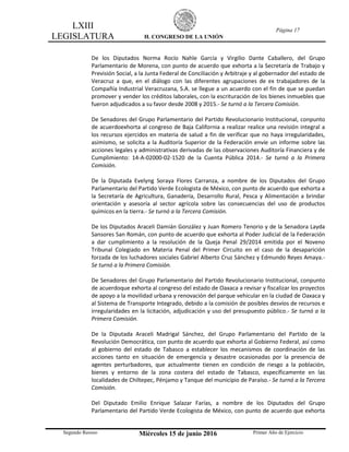 LXIII
LEGISLATURA H. CONGRESO DE LA UNIÓN
Página 17
Segundo Receso Miércoles 15 de junio 2016 Primer Año de Ejercicio
De los Diputados Norma Rocío Nahle García y Virgilio Dante Caballero, del Grupo
Parlamentario de Morena, con punto de acuerdo que exhorta a la Secretaría de Trabajo y
Previsión Social, a la Junta Federal de Conciliación y Arbitraje y al gobernador del estado de
Veracruz a que, en el diálogo con las diferentes agrupaciones de ex trabajadores de la
Compañía Industrial Veracruzana, S.A. se llegue a un acuerdo con el fin de que se puedan
promover y vender los créditos laborales, con la escrituración de los bienes inmuebles que
fueron adjudicados a su favor desde 2008 y 2015.- Se turnó a la Tercera Comisión.
De Senadores del Grupo Parlamentario del Partido Revolucionario Institucional, conpunto
de acuerdoexhorta al congreso de Baja California a realizar realice una revisión integral a
los recursos ejercidos en materia de salud a fin de verificar que no haya irregularidades,
asimismo, se solicita a la Auditoría Superior de la Federación envíe un informe sobre las
acciones legales y administrativas derivadas de las observaciones Auditoría Financiera y de
Cumplimiento: 14-A-02000-02-1520 de la Cuenta Pública 2014.- Se turnó a la Primera
Comisión.
De la Diputada Evelyng Soraya Flores Carranza, a nombre de los Diputados del Grupo
Parlamentario del Partido Verde Ecologista de México, con punto de acuerdo que exhorta a
la Secretaría de Agricultura, Ganadería, Desarrollo Rural, Pesca y Alimentación a brindar
orientación y asesoría al sector agrícola sobre las consecuencias del uso de productos
químicos en la tierra.- Se turnó a la Tercera Comisión.
De los Diputados Araceli Damián González y Juan Romero Tenorio y de la Senadora Layda
Sansores San Román, con punto de acuerdo que exhorta al Poder Judicial de la Federación
a dar cumplimiento a la resolución de la Queja Penal 29/2014 emitida por el Noveno
Tribunal Colegiado en Materia Penal del Primer Circuito en el caso de la desaparición
forzada de los luchadores sociales Gabriel Alberto Cruz Sánchez y Edmundo Reyes Amaya.-
Se turnó a la Primera Comisión.
De Senadores del Grupo Parlamentario del Partido Revolucionario Institucional, conpunto
de acuerdoque exhorta al congreso del estado de Oaxaca a revisar y fiscalizar los proyectos
de apoyo a la movilidad urbana y renovación del parque vehicular en la ciudad de Oaxaca y
al Sistema de Transporte Integrado, debido a la comisión de posibles desvíos de recursos e
irregularidades en la licitación, adjudicación y uso del presupuesto público.- Se turnó a la
Primera Comisión.
De la Diputada Araceli Madrigal Sánchez, del Grupo Parlamentario del Partido de la
Revolución Democrática, con punto de acuerdo que exhorta al Gobierno Federal, así como
al gobierno del estado de Tabasco a establecer los mecanismos de coordinación de las
acciones tanto en situación de emergencia y desastre ocasionadas por la presencia de
agentes perturbadores, que actualmente tienen en condición de riesgo a la población,
bienes y entorno de la zona costera del estado de Tabasco, específicamente en las
localidades de Chiltepec, Pénjamo y Tanque del municipio de Paraíso.- Se turnó a la Tercera
Comisión.
Del Diputado Emilio Enrique Salazar Farías, a nombre de los Diputados del Grupo
Parlamentario del Partido Verde Ecologista de México, con punto de acuerdo que exhorta
 