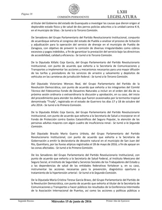 Página 18
COMISIÓN PERMANENTE
LXIII
LEGISLATURA
Segundo Receso Miércoles 15 de junio de 2016 Primer Año de Ejercicio
al titular del Gobierno del estado de Guanajuato a investigar las causas que dieron origen al
deplorable estado físico y de salud de dos perros policías adscritos a la unidad canina K-9,
en el municipio de Silao.- Se turnó a la Tercera Comisión.
De Senadores del Grupo Parlamentario del Partido Revolucionario Institucional, conpunto
de acuerdoque exhorta al congreso del estado de Puebla a analizar el proceso de licitación
y adjudicación para la operación del servicio de drenaje en el municipio de Puebla de
Zaragoza, con objetivo de prevenir la comisión de diversas irregularidades como cobros
excesivos y pagos indebidos, a fin de garantizar la prestación del servicio bajo las directrices
de accesibilidad, calidad y eficiencia.- Se turnó a la Tercera Comisión.
De la Diputada Xitlalic Ceja García, del Grupo Parlamentario del Partido Revolucionario
Institucional, con punto de acuerdo que exhorta a la Secretaría de Comunicaciones y
Transportes a implementar las acciones y mecanismos necesarios para una mayor difusión
de las tarifas y prestadores de los servicios de arrastre y salvamento y depósitos de
vehículos en las carreteras de jurisdicción federal.- Se turnó a la Tercera Comisión.
Del Diputado Victoriano Wences Real, del Grupo Parlamentario del Partido de la
Revolución Democrática, con punto de acuerdo que exhorta a los integrantes del Comité
Técnico del Fideicomiso Fondo de Desastres Naturales a incluir en el orden del día de su
próxima sesión ordinaria o extraordinaria la discusión y aprobación, en su caso, del inicio
del procedimiento para atender los daños que fueron ocasionados por la tormenta tropical
denominada “Trudy”, registrada en el estado de Guerrero los días 17 y 18 de octubre del
año 2014.- Se turnó a la Primera Comisión.
De la Diputada Xitlalic Ceja García, del Grupo Parlamentario del Partido Revolucionario
Institucional, con punto de acuerdo que exhorta a la Secretaría de Salud a incorporar en el
Fondo de Protección contra Gastos Catastróficos del Seguro Popular, la atención de las
personas adultas mayores con algún cuadro de insuficiencia renal.- Se turnó a la Segunda
Comisión.
Del Diputado Braulio Mario Guerra Urbiola, del Grupo Parlamentario del Partido
Revolucionario Institucional, con punto de acuerdo que exhorta a la Secretaría de
Gobernación a emitir la declaratoria de desastre natural en el municipio de San Juan del
Río, Querétaro, por las lluvias atípicas registradas el 28 de mayo de 2016, a fin de apoyar en
las zonas afectadas.- Se turnó a la Primera Comisión.
De los Senadores del Grupo Parlamentario del Partido Revolucionario Institucional, con
punto de acuerdo que exhorta a la Secretaría de Salud Federal, al Instituto Mexicano del
Seguro Social, al Instituto de Seguridad y Servicios Sociales de los Trabajadores del Estado y
a las dependencias de salud de las entidades federativas fortalecer y, en su caso,
instrumentar las acciones necesarias para la prevención, diagnóstico oportuno y
tratamiento de la hipertensión arterial.- Se turnó a la Segunda Comisión.
De la Diputada María Cristina Teresa García Bravo, del Grupo Parlamentario del Partido de
la Revolución Democrática, con punto de acuerdo que exhorta al titular de la Secretaría de
Comunicaciones y Transportes a hacer públicos los resultados de la Conferencia Intermedia
de la Asociación Internacional de Puertos, así como las acciones y políticas públicas a
 