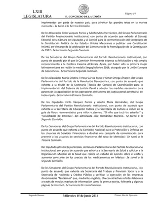 LXIII
LEGISLATURA H. CONGRESO DE LA UNIÓN
Página 19
Segundo Receso Miércoles 15 de junio 2016 Primer Año de Ejercicio
implementar por parte de nuestro país, para afrontar los grandes retos en la marina
mercante.- Se turnó a la Tercera Comisión.
De los Diputados Cirilo Vázquez Parissi y Adolfo Mota Hernández, del Grupo Parlamentario
del Partido Revolucionario Institucional, con punto de acuerdo que exhorta al Consejo
Editorial de la Cámara de Diputados y al Comité para la conmemoración del Centenario de
la Constitución Política de los Estados Unidos Mexicanos a publicar una Constitución
Infantil, en el marco de la celebración del Centenario de la Promulgación de la Constitución
de 1917.- Se turnó a la Segunda Comisión.
De los Senadores del Grupo Parlamentario del Partido Revolucionario Institucional, con
punto de acuerdo por el que la Comisión Permanente expresa su felicitación y más amplio
reconocimiento a la Doctora Irasema Alcántara Ayala, por haber sido la primera mujer
latinoamericana en recibir la medalla SergeySoloviev 2016, otorgada por la Unión Europea
de Geociencias.- Se turnó a la Segunda Comisión.
De los Diputados María Cristina Teresa García Bravo y Omar Ortega Álvarez, del Grupo
Parlamentario del Partido de la Revolución Democrática, con punto de acuerdo que
exhorta a la titular de la Secretaría Técnica del Consejo de Coordinación para la
Implementación del Sistema de Justicia Penal a adoptar las medidas necesarias para
garantizar la capacitación de los operadores del sistema de justicia penal adversarial en
todo el país.- Se turnó a la Primera Comisión.
De los Diputados Cirilo Vázquez Parissi y Adolfo Mota Hernández, del Grupo
Parlamentario del Partido Revolucionario Institucional, con punto de acuerdo que
exhorta a la Secretaría de Educación Pública y la Secretaría de Cultura a incluir en la
guía de libros recomendados para niños y jóvenes, “El niño que tocó las estrellas” y
“Cosechador de Estrellas”, del astronauta José Hernández Moreno.- Se turnó a la
Segunda Comisión.
De los Senadores del Grupo Parlamentario del Partido Revolucionario Institucional, con
punto de acuerdo que exhorta a la Comisión Nacional para la Protección y Defensa de
los Usuarios de Servicios Financieros a diseñar una campaña de comunicación para
prevenir a los usuarios de servicios financieros del robo de identidad.- Se turnó a la
Tercera Comisión.
Del Diputado Alfredo Bejos Nicolás, del Grupo Parlamentario del Partido Revolucionario
Institucional, con punto de acuerdo que exhorta a la Secretaría de Salud a solicitar a la
Organización Mundial de la Salud que realice un estudio de opinión sobre el costo y
aumento constante de los precios de los medicamentos en México.- Se turnó a la
Segunda Comisión.
De los Senadores del Grupo Parlamentario del Partido Revolucionario Institucional, con
punto de acuerdo que exhorta ala Secretaría del Trabajo y Previsión Social y a la
Secretaría de Hacienda y Crédito Público a verificar la operación de las empresas
denominadas “fantasmas” que, mediante engaños, ofrecen atractivas ofertas laborales
a través de medios masivos de información como la prensa escrita, folletería y algunas
páginas de internet.- Se turnó a la Tercera Comisión.
 