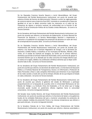 Página 20
COMISIÓN PERMANENTE
LXIII
LEGISLATURA
Segundo Receso Miércoles 15 de junio de 2016 Primer Año de Ejercicio
De los Diputados Francisco Saracho Navarro y Jericó AbramoMasso, del Grupo
Parlamentario del Partido Revolucionario Institucional, con punto de acuerdo que
exhorta al titular del Servicio de Administración Tributaria a emitir las reglas generales
de comercio exterior para el ejercicio fiscal 2017, tomando en consideración el plano de
igualdad en el que se deben encontrar todos los mexicanos en el cobro de las
franquicias de ingreso a territorio nacional, de conformidad con la fracción IV del
artículo 31 de la Constitución Política de los Estados Unidos Mexicanos.- Se turnó a la
Tercera Comisión.
De los Senadores del Grupo Parlamentario del Partido Revolucionario Institucional, con
punto de acuerdo que exhorta a la Secretaría de Gobernación, al Centro Nacional de
Prevención de Desastres y al Servicio Meteorológico Nacional a implementar y
comunicar a la población las estrategias de prevención de desastres en razón del inicio
de la temporada de huracanes 2016.- Se turnó a la Primera Comisión.
De los Diputados Francisco Saracho Navarro y Jericó AbramoMasso, del Grupo
Parlamentario del Partido Revolucionario Institucional, con punto de acuerdo que
exhorta a los titulares de la Comisión Reguladora de Energía y de la Secretaría de
Hacienda y Crédito Público a reclasificar en los municipios de Morelos, Allende y Villa
Unión, en el estado de Coahuila de Zaragoza, las tarifas por el servicio eléctrico
doméstico que brinda la Comisión Federal de Electricidad, como una forma de apoyar la
economía familiar que se ve afectada por los altos consumos de energía eléctrica que
se realiza en la región, debido a las condiciones climáticas extremas que se dejan sentir
durante todo el año.- Se turnó a la Tercera Comisión.
De los Senadores del Grupo Parlamentario del Partido Revolucionario Institucional, con
punto de acuerdo que exhorta a la Secretaría de Gobernación, a la Secretaría de Educación
Pública y al Instituto Nacional de Transparencia, Acceso a la Información y Protección de
Datos Personales a llevar a cabo campañas informativas para fomentar el uso responsable
de las redes sociales a través del uso de los tiempos oficiales de los que dispone el Estado
en radio y televisión.- Se turnó a la Tercera Comisión.
De los Senadores del Grupo Parlamentario del Partido Revolucionario Institucional, con
punto de acuerdo que exhorta al gobierno del estado de Michoacán a participar
propositivamente en la búsqueda de acuerdos entre la Universidad Michoacana de San
Nicolás de Hidalgo y su Sindicato Único de Empleados, a fin de evitar que la huelga
anunciada pueda resultar en posteriores efectos negativos hacia la comunidad
universitaria.- Se turnó a la Segunda Comisión.
Del Senador Jesús Casillas Romero, del Grupo Parlamentario del Partido Revolucionario
Institucional, con punto de acuerdo que exhorta a la Secretaría de Salud y a los gobiernos
locales de las entidades federativas del país a mantener actualizados los protocolos de
salud y adoptar medidas de prevención frente a las intensas temperaturas que afectan a
gran parte del país.- Se turnó a la Segunda Comisión.
De la Senadora Yolanda de la Torre Valdez, del Grupo Parlamentario del Partido
Revolucionario Institucional, con punto de acuerdo que exhorta a diversas autoridades a
 