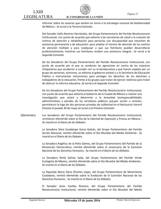 LXIII
LEGISLATURA H. CONGRESO DE LA UNIÓN
Página 21
Segundo Receso Miércoles 15 de junio 2016 Primer Año de Ejercicio
informar sobre los avances que existen en torno a la estrategia nacional de biodiversidad
de México.- Se turnó a la Tercera Comisión.
Del Senador Sofío Ramírez Hernández, del Grupo Parlamentario del Partido Revolucionario
Institucional, con punto de acuerdo que exhorta a las secretarías de salud a la creación de
centros de atención y rehabilitación para personas con discapacidad que necesiten de
asistencia permanente y de educación: para ampliar el horario de atención de los centros
de atención múltiple y para coadyuvar a que sus familiares puedan desarrollarse
profesionalmente, mientras sus familiares reciben una asistencia integral.- Se turnó a la
Segunda Comisión.
De los Senadores del Grupo Parlamentario del Partido Revolucionario Institucional, con
punto de acuerdo por el que se condenan las agresiones en contra de los maestros
chiapanecos que acudieron a cumplir con su la boreducativa y que fueron vejados por un
grupo de personas; asimismo, se exhorta al gobierno estatal y a la Secretaría de Educación
Pública a instrumentar mecanismos para proteger los derechos de los docentes y
trabajadores de la educación, frente a los grupos que tratan de ejercer violencia para tratar
de obstruir la reforma educativa.-Se turnó a la Segunda Comisión.
De los Senadores del Grupo Parlamentario del Partido Revolucionario Institucional,
con punto de acuerdo que exhorta al Gobierno de la Ciudad de México a realizar una
investigación que aclare y determine a la brevedad lasresponsabilidades
administrativas y penales de los servidores públicos que,por acción u omisión,
permitieron la fuga de dos personas privadas de sulibertad en el Reclusorio Varonil
Oriente el pasado 30 de mayo.Se turnó a la Primera Comisión.
(Efemérides) Los Senadores del Grupo Parlamentario del Partido Revolucionario Institucional,
remitieron efeméride sobre el Día de la Libertad de Expresión y Prensa en México.-
Se insertó en el Diario de los Debates.
La Senadora Silvia Guadalupe Garza Galván, del Grupo Parlamentario del Partido
Acción Nacional, remitió efeméride sobre el Día Mundial del Medio Ambiente.- Se
insertó en el Diario de los Debates.
La Senadora Angélica de la Peña Gómez, del Grupo Parlamentario del Partido de la
Revolución Democrática, remitió efeméride sobre el aniversario de la Comisión
Nacional de los Derechos Humanos.- Se insertó en el Diario de los Debates.
La Senadora Ninfa Salinas Sada, del Grupo Parlamentario del Partido Verde
Ecologista de México, remitió efeméride sobre el Día Mundial del Medio Ambiente.-
Se insertó en el Diario de los Debates.
La Diputada María Elena Orantes López, del Grupo Parlamentario de Movimiento
Ciudadano, remitió efeméride sobre la fundación de la Comisión Nacional de los
Derechos Humanos.- Se insertó en el Diario de los Debates.
El Senador Jesús Casillas Romero, del Grupo Parlamentario del Partido
Revolucionario Institucional, remitió efeméride sobre el Día Mundial del Medio
 
