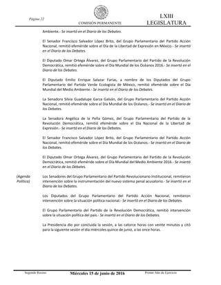 Página 22
COMISIÓN PERMANENTE
LXIII
LEGISLATURA
Segundo Receso Miércoles 15 de junio de 2016 Primer Año de Ejercicio
Ambiente.- Se insertó en el Diario de los Debates.
El Senador Francisco Salvador López Brito, del Grupo Parlamentario del Partido Acción
Nacional, remitió efeméride sobre el Día de la Libertad de Expresión en México.- Se insertó
en el Diario de los Debates.
El Diputado Omar Ortega Álvarez, del Grupo Parlamentario del Partido de la Revolución
Democrática, remitió efeméride sobre el Día Mundial de los Océanos 2016.- Se insertó en el
Diario de los Debates.
El Diputado Emilio Enrique Salazar Farías, a nombre de los Diputados del Grupo
Parlamentario del Partido Verde Ecologista de México, remitió efeméride sobre el Día
Mundial del Medio Ambiente.- Se insertó en el Diario de los Debates.
La Senadora Silvia Guadalupe Garza Galván, del Grupo Parlamentario del Partido Acción
Nacional, remitió efeméride sobre el Día Mundial de los Océanos.- Se insertó en el Diario de
los Debates.
La Senadora Angélica de la Peña Gómez, del Grupo Parlamentario del Partido de la
Revolución Democrática, remitió efeméride sobre el Día Nacional de la Libertad de
Expresión.- Se insertó en el Diario de los Debates.
El Senador Francisco Salvador López Brito, del Grupo Parlamentario del Partido Acción
Nacional, remitió efeméride sobre el Día Mundial de los Océanos.- Se insertó en el Diario de
los Debates.
El Diputado Omar Ortega Álvarez, del Grupo Parlamentario del Partido de la Revolución
Democrática, remitió efeméride sobre el Día Mundial del Medio Ambiente 2016.- Se insertó
en el Diario de los Debates.
(Agenda
Política)
Los Senadores del Grupo Parlamentario del Partido Revolucionario Institucional, remitieron
intervención sobre la instrumentación del nuevo sistema penal acusatorio.- Se insertó en el
Diario de los Debates.
Los Diputados del Grupo Parlamentario del Partido Acción Nacional, remitieron
intervención sobre la situación política nacional.- Se insertó en el Diario de los Debates.
El Grupo Parlamentario del Partido de la Revolución Democrática, remitió intervención
sobre la situación política del país.- Se insertó en el Diario de los Debates.
La Presidencia dio por concluida la sesión, a las catorce horas con veinte minutos y citó
para la siguiente sesión el día miércoles quince de junio, a las once horas.
 