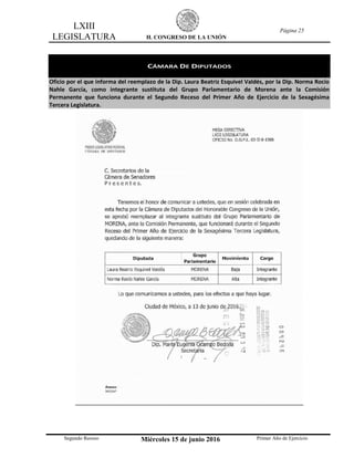 LXIII
LEGISLATURA H. CONGRESO DE LA UNIÓN
Página 25
Segundo Receso Miércoles 15 de junio 2016 Primer Año de Ejercicio
CÁMARA DE DIPUTADOS
Oficio por el que informa del reemplazo de la Dip. Laura Beatriz Esquivel Valdés, por la Dip. Norma Rocío
Nahle García, como integrante sustituta del Grupo Parlamentario de Morena ante la Comisión
Permanente que funciona durante el Segundo Receso del Primer Año de Ejercicio de la Sexagésima
Tercera Legislatura.
 