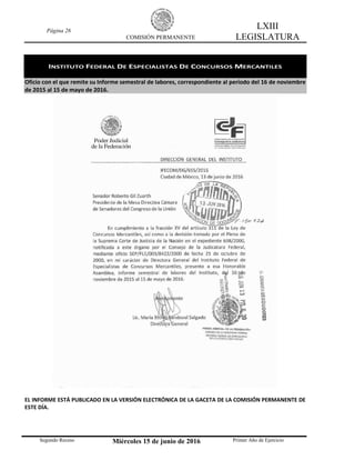 Página 26
COMISIÓN PERMANENTE
LXIII
LEGISLATURA
Segundo Receso Miércoles 15 de junio de 2016 Primer Año de Ejercicio
INSTITUTO FEDERAL DE ESPECIALISTAS DE CONCURSOS MERCANTILES
Oficio con el que remite su Informe semestral de labores, correspondiente al período del 16 de noviembre
de 2015 al 15 de mayo de 2016.
EL INFORME ESTÁ PUBLICADO EN LA VERSIÓN ELECTRÓNICA DE LA GACETA DE LA COMISIÓN PERMANENTE DE
ESTE DÍA.
 