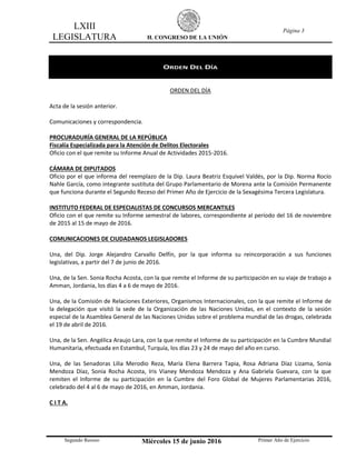 LXIII
LEGISLATURA H. CONGRESO DE LA UNIÓN
Página 3
Segundo Receso Miércoles 15 de junio 2016 Primer Año de Ejercicio
ORDEN DEL DÍA
ORDEN DEL DÍA
Acta de la sesión anterior.
Comunicaciones y correspondencia.
PROCURADURÍA GENERAL DE LA REPÚBLICA
Fiscalía Especializada para la Atención de Delitos Electorales
Oficio con el que remite su Informe Anual de Actividades 2015-2016.
CÁMARA DE DIPUTADOS
Oficio por el que informa del reemplazo de la Dip. Laura Beatriz Esquivel Valdés, por la Dip. Norma Rocío
Nahle García, como integrante sustituta del Grupo Parlamentario de Morena ante la Comisión Permanente
que funciona durante el Segundo Receso del Primer Año de Ejercicio de la Sexagésima Tercera Legislatura.
INSTITUTO FEDERAL DE ESPECIALISTAS DE CONCURSOS MERCANTILES
Oficio con el que remite su Informe semestral de labores, correspondiente al período del 16 de noviembre
de 2015 al 15 de mayo de 2016.
COMUNICACIONES DE CIUDADANOS LEGISLADORES
Una, del Dip. Jorge Alejandro Carvallo Delfín, por la que informa su reincorporación a sus funciones
legislativas, a partir del 7 de junio de 2016.
Una, de la Sen. Sonia Rocha Acosta, con la que remite el Informe de su participación en su viaje de trabajo a
Amman, Jordania, los días 4 a 6 de mayo de 2016.
Una, de la Comisión de Relaciones Exteriores, Organismos Internacionales, con la que remite el Informe de
la delegación que visitó la sede de la Organización de las Naciones Unidas, en el contexto de la sesión
especial de la Asamblea General de las Naciones Unidas sobre el problema mundial de las drogas, celebrada
el 19 de abril de 2016.
Una, de la Sen. Angélica Araujo Lara, con la que remite el Informe de su participación en la Cumbre Mundial
Humanitaria, efectuada en Estambul, Turquía, los días 23 y 24 de mayo del año en curso.
Una, de las Senadoras Lilia Merodio Reza, María Elena Barrera Tapia, Rosa Adriana Díaz Lizama, Sonia
Mendoza Díaz, Sonia Rocha Acosta, Iris Vianey Mendoza Mendoza y Ana Gabriela Guevara, con la que
remiten el Informe de su participación en la Cumbre del Foro Global de Mujeres Parlamentarias 2016,
celebrado del 4 al 6 de mayo de 2016, en Amman, Jordania.
C I T A.
 