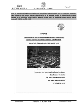 LXIII
LEGISLATURA H. CONGRESO DE LA UNIÓN
Página 37
Segundo Receso Miércoles 15 de junio 2016 Primer Año de Ejercicio
Una, de la Comisión de Relaciones Exteriores, Organismos Internacionales, con la que remite el Informe
de la delegación que visitó la sede de la Organización de las Naciones Unidas, en el contexto de la sesión
especial de la Asamblea General de las Naciones Unidas sobre el problema mundial de las drogas,
celebrada el 19 de abril de 2016.
 
