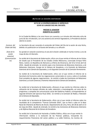Página 4
COMISIÓN PERMANENTE
LXIII
LEGISLATURA
Segundo Receso Miércoles 15 de junio de 2016 Primer Año de Ejercicio
ACTA DE LA SESIÓN ANTERIOR
ACTA DE LA SESIÓNCELEBRADA EL MIÉRCOLES
OCHO DE JUNIODE DOS MIL DIECISÉIS.
PRESIDE EL SENADOR
ROBERTO GIL ZUARTH
En la Ciudad de México a las once horas con cuarenta y un minutos del miércoles ocho de
junio de dos mil dieciséis, con una asistencia de veintiún legisladores, la Presidencia declaró
abierta la sesión.
(Lectura del
Orden del Día)
La Secretaría dio por conocido el contenido del Orden del Día de la sesión de esta fecha,
debido a la publicación en la Gaceta del Senado y a su difusión.
(Acta de la
sesión
anterior)
Se aprobó en votación económica el acta de la Sesión celebrada el martes treinta y uno de
mayo de dos mil dieciséis.
(Comunicacion
es)
Se recibió de la Secretaría de Gobernación, oficio con el que remite el Informe de las Visitas
de Estado que el Presidente de los Estados Unidos Mexicanos, Licenciado Enrique Peña
Nieto, realizó a la República de Alemania y al Reino de Dinamarca, del 10 al 14 de abril de
2016.- Quedó de enterado. Se remitió copia a las Comisiones de Relaciones Exteriores; y de
Relaciones Exteriores, Europa de la Cámara de Senadores; a la Comisión de Relaciones
Exteriores de la Cámara de Diputados; y a la Segunda Comisión de la Comisión Permanente.
Se recibió de la Secretaría de Gobernación, oficio con el que remite el Informe de la
Secretaría de Economía sobre las negociaciones comerciales en curso y sobre el resultado
final completo de algunas negociaciones.- Se remitió a todas las Comisiones de Relaciones
Exteriores y a la de Comercio y Fomento Industrial de la Cámara de Senadores.
Se recibió de la Secretaría de Gobernación, oficiocon el que remite los Informes sobre la
utilización de los tiempos oficiales de radio, televisión y cinematografía, así como de los
programas y campañas de comunicación social del Gobierno Federal, correspondientes al
segundo bimestre del ejercicio fiscal 2016.- Se remitió a la Comisión de Radio y Televisión
de la Cámara de Diputados.
Se recibió de la Secretaría de Gobernación, oficio con el que remite el Informe sobre los
resultados de la competencia “Fuerzas Comando 2016”, que se llevó a cabo en la Base
Naval de Infantería de Marina de Ancón, Departamento de Lima, Perú, del 28 de abril al 13
de mayo de 2016.- Quedó de enterado. Se remitió a las Comisiones de Relaciones Exteriores
y de Defensa Nacional de la Cámara de Senadores.
Se recibió de la Secretaría de Hacienda y Crédito Público, oficio con el que remite la
información relativa a la evolución de las finanzas públicas, incluyendo los
requerimientos financieros del sector público y su saldo histórico, los montos de
 