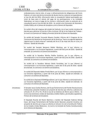 LXIII
LEGISLATURA H. CONGRESO DE LA UNIÓN
Página 5
Segundo Receso Miércoles 15 de junio 2016 Primer Año de Ejercicio
endeudamiento interno neto, el canje o refinanciamiento de obligaciones del Erario
Federal y el costo total de las emisiones de deuda interna y externa correspondientes
al mes de abril de 2016; información sobre la recaudación federal participable que
sirvió de base para el cálculo del pago de las participaciones a las entidades
federativas, así como el pago de las mismas e información sobre la evolución de la
recaudación para el mes de abril de 2016.- Se remitió a las Comisiones de Hacienda y
Crédito Público de la Cámara de Senadores y de la Cámara de Diputados.
Se recibió oficio del congreso del estado de Coahuila, con el que remite iniciativa de
decreto para adicionar la fracción VI Bis al artículo 132 de la Ley Federal del Trabajo.-
Se turnó a la Comisión de Trabajo y Previsión Social de la Cámara de Diputados.
Se recibió del Senador Fernando Mayans Canabal, Informe del II Congreso de las
Comisiones de Salud de los Parlamentos de las Américas “Hacia una agenda legislativa
regional para la salud universal” realizado del 24 al 27 de mayo del año en curso, en
Panamá.- Quedó de enterado.
Se recibió del Senador Benjamín Robles Montoya, por la que informa su
reincorporación a sus funciones legislativas, a partir del 8 de junio de 2016.- Quedó de
enterado. Se comunicó a la Cámara de Senadores.
Se recibió de la Senadora Martha Palafox Gutiérrez, por la que informa su
reincorporación a sus funciones legislativas, a partir del 9 de junio de 2016.- Quedó de
enterado. Se comunicó a la Cámara de Senadores.
Se recibió de la Senadora Adriana Dávila Fernández, por la que informa su
reincorporación a sus funciones legislativas, a partir del 13 de junio de 2016.- Quedó
de enterado. Se comunicó a la Cámara de Senadores.
Se recibió del Diputado Abdies Pineda Morin, por la que informa su reincorporación a
sus funciones legislativas, a partir del 8 de junio de 2016.- Quedó de enterado. Se
comunicó a la Cámara de Diputados.
Se recibió de la Diputada ArletMólgoraGlover, por la que informa su reincorporación a
sus funciones legislativas, a partir del 8 de junio de 2016.- Quedó de enterado. Se
comunicó a la Cámara de Diputados.
(Iniciativas) El Senador Jesús Casillas Romero, del Grupo Parlamentario del Partido Revolucionario
Institucional, presentó iniciativa con proyecto de decreto que reforma y adiciona los
artículos 3º, 37, 37 A, 74 y 76 de la Ley de los Sistemas de Ahorro para el Retiro.- Se
turnó a las Comisiones Unidas de Hacienda y Crédito Público y de Estudios Legislativos,
Primera de la Cámara de Senadores.
El Diputado Ricardo del Rivero Martínez a nombre del Diputado Federico Döring
Casar, del Grupo Parlamentario del Partido Acción Nacional, presentó iniciativa con
proyecto de decreto por el que se reforma el artículo 111 de la Constitución Política
de los Estados Unidos Mexicanos.- Se turnó a la Comisión de Puntos Constitucionales
de la Cámara de Diputados.
 