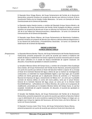 Página 6
COMISIÓN PERMANENTE
LXIII
LEGISLATURA
Segundo Receso Miércoles 15 de junio de 2016 Primer Año de Ejercicio
El Diputado Omar Ortega Álvarez, del Grupo Parlamentario del Partido de la Revolución
Democrática, presentó iniciativa con proyecto de decreto que reforma el artículo 19 de la
Constitución Política de los Estados Unidos Mexicanos.- Se turnó a la Comisión de Puntos
Constitucionales de la Cámara de Diputados.
La Diputada Jorgina Gaxiola Lezama, a nombre del Diputado Enrique Zamora Morlet y de
los Diputados del Grupo Parlamentario del Partido Verde Ecologista de México, presentó
iniciativa con proyecto de decreto por el que se reforman las fracciones XI y XII del artículo
191 de la Ley Federal de Telecomunicaciones y Radiodifusión.- Se turnó a la Comisión de
Comunicaciones de la Cámara de Diputados.
El Diputado Jorge Álvarez Máynez, del Grupo Parlamentario de Movimiento Ciudadano,
presentó iniciativa con proyecto de decreto que reforma y adiciona diversas disposiciones a
la Ley General de Instituciones y Procedimientos Electorales.- Se turnó a la Comisión de
Gobernación de la Cámara de Diputados.
PRESIDE LA DIPUTADA
PATRICIA SÁNCHEZ CARILLO
(Proposiciones
)
La Diputada Mariana Benítez Tiburcio, del Grupo Parlamentario del Partido Revolucionario
Institucional, presentó proposición con punto de acuerdo que exhorta al Gobierno del
estado de Oaxaca a implementar de manera urgente las acciones necesarias para el rescate
del sector cafetalero en el estado de Oaxaca.-Considerado de urgente resolución. Sin
discusión, el acuerdo fue aprobado en votación económica.
La Senadora Mariana Gómez del Campo Gurza, a nombre de la Senadora Silvia Guadalupe
Garza Galván, del Grupo Parlamentario del Partido Acción Nacional, presentó proposición
con punto de acuerdo que exhorta al titular del Ejecutivo Federal a separar de su encargo
al titular de la Comisión Nacional del Agua a efecto de que se realicen las investigaciones
conducentes y se deslinden las responsabilidades legales a que haya lugar, por el posible
conflicto de interés generado por la adjudicación directa de contratos a la “Asociación
Nacional de Empresas de Agua y Saneamiento de México A.C”, así como por la probable
comisión de diversos delitos en contra del erario público, tanto por el actual Director
General de la Comisión Nacional del Agua actual, así como por el ex Director David
KorenfeldFedelman.- LaPresidencia de la Mesa Directiva, dio cuenta con la propuesta de
modificación, presentada por la Senadora Mariana Gómez del Campo Gurza, la cual fue
aceptada. Considerado de urgente resolución. Sin discusión, el acuerdo fue aprobado en
votación económica.
El Senador Zoé Robledo Aburto, del Grupo Parlamentario del Partido de la Revolución
Democrática, presentó proposición con punto de acuerdo que exhorta al Ejecutivo Federal
a que la delimitación de la zona económica especial de Puerto Chiapas se integre por un
polígono que incluya las regiones del Soconusco, del Itsmo-Costa y de Sierra Mariscal.- Se
turnó a la Tercera Comisión.
El Diputado Francisco Javier Pinto Torres, del Grupo Parlamentario Nueva Alianza,
presentó proposición con punto de acuerdo que exhorta al titular de la Secretaría de
 