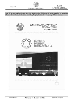 Página 60
COMISIÓN PERMANENTE
LXIII
LEGISLATURA
Segundo Receso Miércoles 15 de junio de 2016 Primer Año de Ejercicio
Una, de la Sen. Angélica Araujo Lara, con la que remite el Informe de su participación en la Cumbre
Mundial Humanitaria, efectuada en Estambul, Turquía, los días 23 y 24 de mayo del año en curso.
 