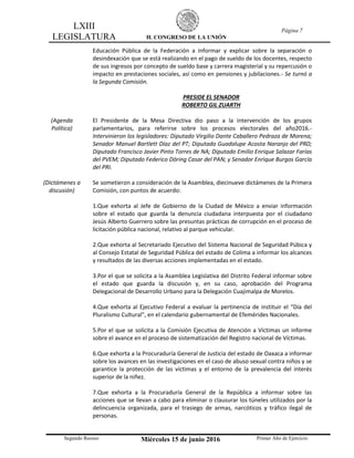 LXIII
LEGISLATURA H. CONGRESO DE LA UNIÓN
Página 7
Segundo Receso Miércoles 15 de junio 2016 Primer Año de Ejercicio
Educación Pública de la Federación a informar y explicar sobre la separación o
desindexación que se está realizando en el pago de sueldo de los docentes, respecto
de sus ingresos por concepto de sueldo base y carrera magisterial y su repercusión o
impacto en prestaciones sociales, así como en pensiones y jubilaciones.- Se turnó a
la Segunda Comisión.
PRESIDE EL SENADOR
ROBERTO GIL ZUARTH
(Agenda
Política)
El Presidente de la Mesa Directiva dio paso a la intervención de los grupos
parlamentarios, para referirse sobre los procesos electorales del año2016.-
Intervinieron los legisladores: Diputado Virgilio Dante Caballero Pedraza de Morena;
Senador Manuel Bartlett Díaz del PT; Diputado Guadalupe Acosta Naranjo del PRD;
Diputado Francisco Javier Pinto Torres de NA; Diputado Emilio Enrique Salazar Farías
del PVEM; Diputado Federico Döring Casar del PAN; y Senador Enrique Burgos García
del PRI.
(Dictámenes a
discusión)
Se sometieron a consideración de la Asamblea, diecinueve dictámenes de la Primera
Comisión, con puntos de acuerdo:
1.Que exhorta al Jefe de Gobierno de la Ciudad de México a enviar información
sobre el estado que guarda la denuncia ciudadana interpuesta por el ciudadano
Jesús Alberto Guerrero sobre las presuntas prácticas de corrupción en el proceso de
licitación pública nacional, relativo al parque vehicular.
2.Que exhorta al Secretariado Ejecutivo del Sistema Nacional de Seguridad Púbica y
al Consejo Estatal de Seguridad Pública del estado de Colima a informar los alcances
y resultados de las diversas acciones implementadas en el estado.
3.Por el que se solicita a la Asamblea Legislativa del Distrito Federal informar sobre
el estado que guarda la discusión y, en su caso, aprobación del Programa
Delegacional de Desarrollo Urbano para la Delegación Cuajimalpa de Morelos.
4.Que exhorta al Ejecutivo Federal a evaluar la pertinencia de instituir el “Día del
Pluralismo Cultural”, en el calendario gubernamental de Efemérides Nacionales.
5.Por el que se solicita a la Comisión Ejecutiva de Atención a Víctimas un informe
sobre el avance en el proceso de sistematización del Registro nacional de Víctimas.
6.Que exhorta a la Procuraduría General de Justicia del estado de Oaxaca a informar
sobre los avances en las investigaciones en el caso de abuso sexual contra niños y se
garantice la protección de las víctimas y el entorno de la prevalencia del interés
superior de la niñez.
7.Que exhorta a la Procuraduría General de la República a informar sobre las
acciones que se llevan a cabo para eliminar o clausurar los túneles utilizados por la
delincuencia organizada, para el trasiego de armas, narcóticos y tráfico ilegal de
personas.
 