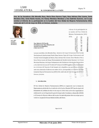 LXIII
LEGISLATURA H. CONGRESO DE LA UNIÓN
Página 79
Segundo Receso Miércoles 15 de junio 2016 Primer Año de Ejercicio
Una, de las Senadoras Lilia Merodio Reza, María Elena Barrera Tapia, Rosa Adriana Díaz Lizama, Sonia
Mendoza Díaz, Sonia Rocha Acosta, Iris Vianey Mendoza Mendoza y Ana Gabriela Guevara, con la que
remiten el Informe de su participación en la Cumbre del Foro Global de Mujeres Parlamentarias 2016,
celebrado del 4 al 6 de mayo de 2016, en Amman, Jordania.
SEN. IRIS
VIANEY
MENDOZA
MENDOZA
 