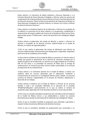 Página 8
COMISIÓN PERMANENTE
LXIII
LEGISLATURA
Segundo Receso Miércoles 15 de junio de 2016 Primer Año de Ejercicio
8.Que exhorta a la Secretaría de Medio Ambiente y Recursos Naturales y a la
Comisión Nacional de Áreas Naturales Protegidas a informar sobre los avances del
cumplimiento de la Recomendación General Número 26 de la Comisión Nacional de
los Derechos Humanos "Sobre la Falta y/o Actualización de Programas de Manejo en
Áreas Naturales Protegidas de Carácter Federal y su relación con el Goce y Disfrute
de diversos Derechos Humanos."
9.Que exhorta a la Auditoría Superior de la Federación a informar los resultados de
la auditoría a la ejecución de las obras relativas a la recuperación, rehabilitación y
mejoramiento del espacio público del entorno de la Residencia Oficial de los Pinos,
denominada parque "El Mexicanito", dentro del perímetro de la Delegación Miguel
Hidalgo.
10.Que exhorta al gobernador del estado de Morelos a evaluar e informar los
alcances y resultados de las diversas acciones implementadas en el estado de
Morelos, en materia de seguridad pública.
11.Por el que solicita al gobernador del estado de Michoacán que informe las
acciones implementadas recientemente para salvaguardar la seguridad, integridad y
patrimonio de los ciudadanos de la entidad.
12.Que exhorta al Gobierno de la Ciudad de México a presentar un informe sobre el
estado que guarda la solventación de la solicitud de aclaración realizada por la
Auditoría Superior de la Federación, en relación con el pago indebido de 74 millones
939 mil 751 pesos a un proveedor de servicios de fletes para la entrega de
medicamentos, en virtud de que dicho servicio estaba contemplado en el contrato
de adquisición de los medicamentos.
13.Que exhorta a la Contraloría General de la Ciudad de México a realizar una
auditoría sobre los recursos destinados para la adquisición, instalación y
mantenimiento de luminarias en la Delegación Benito Juárez, debido a la presunta
comisión de diversas irregularidades en el proceso de licitación, adjudicación y
desarrollo de los trabajos.
14.Que exhorta al Gobierno de la Ciudad de México a informar de las acciones
llevadas a cabo y los resultados obtenidos en la ejecución de la campaña
"#YoMeFijoYoRespeto" particularmente en lo que se refiere al número de
accidentes viales registrados del 15 de diciembre de 2015 al 15 de mayo de 2016.
15.Por el que se considera atendida la proposición que solicitaba al Jefe de Gobierno
de la Ciudad de México instruir a sus colaboradores a realizar las acciones
pertinentes para atender las demandas de los habitantes de la Delegación Tlalpan.
16.Por el que se considera atendida la proposición que exhortaba a garantizar y
respetar la labor de personas defensoras de derechos humanos.
17.Por el que se consideran atendidas las proposiciones que convocaban a un
 