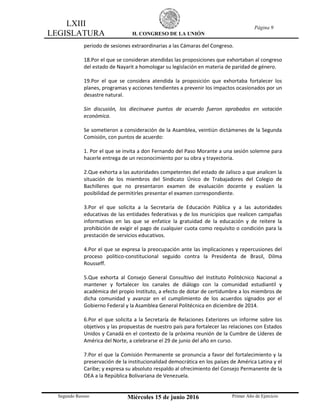 LXIII
LEGISLATURA H. CONGRESO DE LA UNIÓN
Página 9
Segundo Receso Miércoles 15 de junio 2016 Primer Año de Ejercicio
periodo de sesiones extraordinarias a las Cámaras del Congreso.
18.Por el que se consideran atendidas las proposiciones que exhortaban al congreso
del estado de Nayarit a homologar su legislación en materia de paridad de género.
19.Por el que se considera atendida la proposición que exhortaba fortalecer los
planes, programas y acciones tendientes a prevenir los impactos ocasionados por un
desastre natural.
Sin discusión, los diecinueve puntos de acuerdo fueron aprobados en votación
económica.
Se sometieron a consideración de la Asamblea, veintiún dictámenes de la Segunda
Comisión, con puntos de acuerdo:
1. Por el que se invita a don Fernando del Paso Morante a una sesión solemne para
hacerle entrega de un reconocimiento por su obra y trayectoria.
2.Que exhorta a las autoridades competentes del estado de Jalisco a que analicen la
situación de los miembros del Sindicato Único de Trabajadores del Colegio de
Bachilleres que no presentaron examen de evaluación docente y evalúen la
posibilidad de permitirles presentar el examen correspondiente.
3.Por el que solicita a la Secretaría de Educación Pública y a las autoridades
educativas de las entidades federativas y de los municipios que realicen campañas
informativas en las que se enfatice la gratuidad de la educación y de reitere la
prohibición de exigir el pago de cualquier cuota como requisito o condición para la
prestación de servicios educativos.
4.Por el que se expresa la preocupación ante las implicaciones y repercusiones del
proceso político-constitucional seguido contra la Presidenta de Brasil, Dilma
Rousseff.
5.Que exhorta al Consejo General Consultivo del Instituto Politécnico Nacional a
mantener y fortalecer los canales de diálogo con la comunidad estudiantil y
académica del propio Instituto, a efecto de dotar de certidumbre a los miembros de
dicha comunidad y avanzar en el cumplimiento de los acuerdos signados por el
Gobierno Federal y la Asamblea General Politécnica en diciembre de 2014.
6.Por el que solicita a la Secretaría de Relaciones Exteriores un informe sobre los
objetivos y las propuestas de nuestro país para fortalecer las relaciones con Estados
Unidos y Canadá en el contexto de la próxima reunión de la Cumbre de Líderes de
América del Norte, a celebrarse el 29 de junio del año en curso.
7.Por el que la Comisión Permanente se pronuncia a favor del fortalecimiento y la
preservación de la institucionalidad democrática en los países de América Latina y el
Caribe; y expresa su absoluto respaldo al ofrecimiento del Consejo Permanente de la
OEA a la República Bolivariana de Venezuela.
 