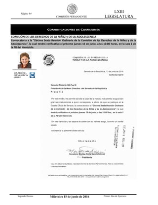 Página 94
COMISIÓN PERMANENTE
LXIII
LEGISLATURA
Segundo Receso Miércoles 15 de junio de 2016 Primer Año de Ejercicio
COMUNICACIONES DE COMISIONES
COMISIÓN DE LOS DERECHOS DE LA NIÑEZ y DE LA ADOLESCENCIA
Convocatoria a la "Décima Sexta Reunión Ordinaria de la Comisión de los Derechos de la Niñez y de la
Adolescencia", la cual tendrá verificativo el próximo jueves 16 de junio, a las 10:00 horas, en la sala 1 de
la PB del Hemiciclo.
SEN. MARTHA
ELENA GARCÍA
GÓMEZ
 