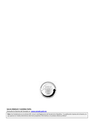 Página 96
COMISIÓN PERMANENTE
LXIII
LEGISLATURA
Segundo Receso Miércoles 15 de junio de 2016 Primer Año de Ejercicio
SALVA ÁRBOLES Y AHORRA PAPEL
Consulta la Gaceta del Senado en www.senado.gob.mx
Nota: Con fundamento en el artículo 307, inciso 4, del Reglamento del Senado de la República, “La publicación impresa de la Gaceta y la
que aparece en medios electrónicos sólo tiene propósitos informativos y no produce efectos jurídicos”.
 