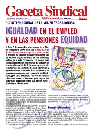 Confederación Sindical de CCOO                         Edición especial             nº 40. MARZO 2011



DÍA INTERNACIONAL DE LA MUJER TRABAJADORA

IGUALDAD EN EL EMPLEO
Y EN LAS PENSIONES EQUIDAD
n Cada 8 de marzo, Día Internacional de la Mu-
jer Trabajadora, CCOO reivindica la Igualdad de
Oportunidades entre mujeres y hombres con
la finalidad de erradicar las discriminaciones que
las mujeres siguen teniendo en los diferentes
ámbitos de la vida, pero que de una manera más
acentuada se reflejan en el mundo del trabajo y en
la protección social. Un 8 de marzo que este año
se celebra en un contexto de crisis económica y
que coincide con la reciente firma del Acuerdo de
pensiones; un acuerdo que refuerza la contributi-
vidad, y por tanto de equidad y justicia del sistema,
e introduce nuevas actuaciones para mejorar las
carreras de cotización cortas, que afectan mayo-
ritariamente a las mujeres




       8
                                                                                zo
En el manifiesto de CCOO con motivo del Día Internacional de
la Mujer Trabajadora se insiste en la necesidad de reforzar las




                                                                              r
políticas públicas y sociales para eliminar los obstáculos que




                                                                            a
impiden o dificultan la igualdad real y efectiva entre hombres    de permanencia en la búsqueda de empleo, debido a la doble
y mujeres. Obstáculos relacionados con la posición social y la-   discriminación por sexo y edad, teniendo más dificultades para




                                                                          m
boral que ocupan las mujeres, persistiendo grandes diferencias    acceder y promocionar en el empleo y una mayor permanencia
en el mercado de trabajo tanto cuantitativas como cualitativas    en el desempleo de larga duración.




                                              e
respecto a los hombres.




                                            d
En 2010 se incrementó el desempleo femenino, y las mujeres
alcanzaron una tasa de paro del 20% (más de dos millones          Protección social y pensiones
de desempleadas). Si hace tres años la tasa de paro femenina
duplicaba a la masculina, en el último año los hombres se han     CCOO sigue denunciando las diferencias retributivas y tempo-
situado a escasas décimas de las mujeres, ya que la crisis ha     ralidad que sufren las mujeres, lo que afecta directamente a
afectado de forma más contundente a sectores masculinizados       la protección social. Del total de personas desempleadas que
y colateralmente a los feminizados. Esta situación evidencia      perciben prestaciones por desempleo, sólo el 40% son mujeres,
la precariedad y segregación laboral estructural e histórica      con una cuantía media diaria un 15% inferior a la de los hom-
de las mujeres frente a situaciones de paro coyuntural de los     bres desempleados.
hombres. Además, las mujeres duplican las tasas masculinas        Además, las condiciones laborales más precarias de las mujeres
 