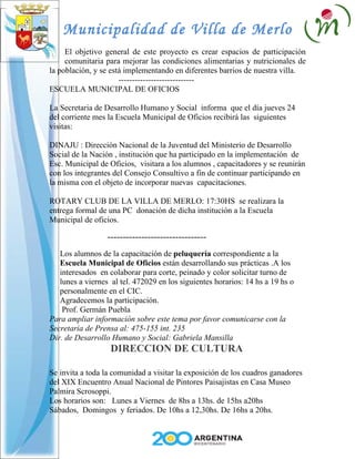 Municipalidad de Villa de Merlo
     El objetivo general de este proyecto es crear espacios de participación
     comunitaria para mejorar las condiciones alimentarias y nutricionales de
la población, y se está implementando en diferentes barrios de nuestra villa.
                      ----------------------------
ESCUELA MUNICIPAL DE OFICIOS

La Secretaria de Desarrollo Humano y Social informa que el día jueves 24
del corriente mes la Escuela Municipal de Oficios recibirá las siguientes
visitas:

DINAJU : Dirección Nacional de la Juventud del Ministerio de Desarrollo
Social de la Nación , institución que ha participado en la implementación de
Esc. Municipal de Oficios, visitara a los alumnos , capacitadores y se reunirán
con los integrantes del Consejo Consultivo a fin de continuar participando en
la misma con el objeto de incorporar nuevas capacitaciones.

ROTARY CLUB DE LA VILLA DE MERLO: 17:30HS se realizara la
entrega formal de una PC donación de dicha institución a la Escuela
Municipal de oficios.

                  --------------------------------
   Los alumnos de la capacitación de peluquería correspondiente a la
   Escuela Municipal de Oficios están desarrollando sus prácticas .A los
   interesados en colaborar para corte, peinado y color solicitar turno de
   lunes a viernes al tel. 472029 en los siguientes horarios: 14 hs a 19 hs o
   personalmente en el CIC.
   Agradecemos la participación.
    Prof. Germán Puebla
Para ampliar información sobre este tema por favor comunicarse con la
Secretaria de Prensa al: 475-155 int. 235
Dir. de Desarrollo Humano y Social: Gabriela Mansilla
                   DIRECCION DE CULTURA

Se invita a toda la comunidad a visitar la exposición de los cuadros ganadores
del XIX Encuentro Anual Nacional de Pintores Paisajistas en Casa Museo
Palmira Scrosoppi.
Los horarios son: Lunes a Viernes de 8hs a 13hs. de 15hs a20hs
Sábados, Domingos y feriados. De 10hs a 12,30hs. De 16hs a 20hs.
 