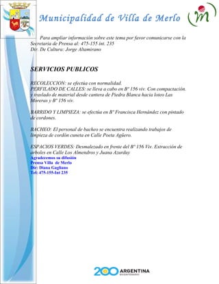 Municipalidad de Villa de Merlo
     Para ampliar información sobre este tema por favor comunicarse con la
Secretaria de Prensa al: 475-155 int. 235
Dir. De Cultura: Jorge Altamirano



SERVICIOS PUBLICOS

RECOLECCION: se efectúa con normalidad.
PERFILADO DE CALLES: se lleva a cabo en Bº 156 viv. Con compactación.
y traslado de material desde cantera de Piedra Blanca hacia loteo Las
Moreras y Bº 156 viv.

BARRIDO Y LIMPIEZA: se efectúa en Bº Francisca Hernández con pintado
de cordones.

BACHEO: El personal de bacheo se encuentra realizando trabajos de
limpieza de cordón cuneta en Calle Poeta Agüero.

ESPACIOS VERDES: Desmalezado en frente del Bº 156 Viv. Extracción de
arboles en Calle Los Almendros y Juana Azurduy
Agradecemos su difusión
Prensa Villa de Merlo
Dir: Diana Gagliano
Tel: 475-155-Int 235
 