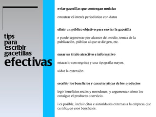 efectivas tips  para  escribir gacetillas  Enviar gacetillas que contengan noticias Demostrar el interés periodístico con datos Definir un público objetivo para enviar la gacetilla Se puede segmentar por alcance del medio, temas de la publicación, público al que se dirigen, etc.  Pensar un título atractivo e informativo Destacarlo con negritas y una tipografía mayor.  Cuidar la extensión.  Describir los beneficios y características de los productos Elegir beneficios reales y novedosos, y argumentar cómo los consigue el producto o servicio.  Si es posible, incluir citas e autoridades externas a la empresa que certifiquen esos beneficios.  Incluir citas de las autoridades de la empresa Aportan ritmo al texto.  Precisar los datos Precios, puntos de venta, cargos, horarios, fechas, cantidad de asistentes, evento único, serie, ediciones anteriores, etc. Interpretar los datos. ¿Es mucho o poco? ¿Con qué se puede comprar?  