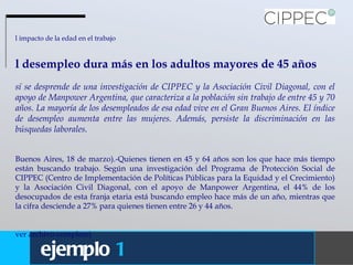 El impacto de la edad en el trabajo El desempleo dura más en los adultos mayores de 45 años Así se desprende de una investigación de CIPPEC y la Asociación Civil Diagonal, con el apoyo de Manpower Argentina, que caracteriza a la población sin trabajo de entre 45 y 70 años. La mayoría de los desempleados de esa edad vive en el Gran Buenos Aires. El índice de desempleo aumenta entre las mujeres. Además, persiste la discriminación en las búsquedas laborales.  (Buenos Aires, 18 de marzo).-Quienes tienen en 45 y 64 años son los que hace más tiempo están buscando trabajo. Según una investigación del Programa de Protección Social de CIPPEC (Centro de Implementación de Políticas Públicas para la Equidad y el Crecimiento) y la Asociación Civil Diagonal, con el apoyo de Manpower Argentina, el 44% de los desocupados de esta franja etaria está buscando empleo hace más de un año, mientras que la cifra desciende a 27% para quienes tienen entre 26 y 44 años. (ver archivo completo) ejemplo   1 