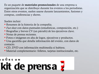 Es un paquete de  materiales promocionales  de una empresa u organización que se distribuye durante los eventos a los periodistas. Entre otros eventos, suelen usarse durante lanzamientos, fusiones y compras, conferencias y shows.  Suelen incluir:  Resumen de la historia de la compañía.  Fact sheet  con datos puntuales (estadísticas, composición, etc.) Biografías y breves CV (un párrafo) de los ejecutivos clave.  Notas de prensa recientes.  Fotos e imágenes en alta de logos, ejecutivos y productos.  Una gacetilla que detalla información del evento, con datos de contacto.  CD, DVD con información multimedia si hubiera.  Material complementario: folletos, tarjetas institucionales, etc.  kit de prensa qué es un ? 