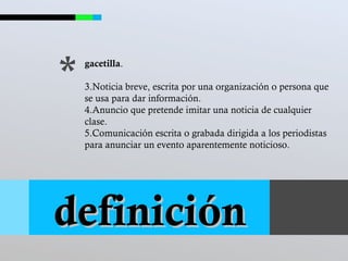 * gacetilla . Noticia breve, escrita por una organización o persona que se usa para dar información.  Anuncio que pretende imitar una noticia de cualquier clase. Comunicación escrita o grabada dirigida a los periodistas para anunciar un evento aparentemente noticioso.  definición 