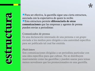 * Para ser efectiva, la gacetilla sigue una cierta estructura, asociada con la expectativa de quien la recibe.  Esta estructura permite  diferenciarla de otras comunicaciones  que las empresas y agentes de prensa pueden enviar a periodistas: Comunicados de prensa Es una declaración interesada de una persona o un grupo enviada a los medios pero dirigida a una autoridad específica para ser publicada tal cual fue emitida. Pitch letters   Son comunicaciones dirigidas a un periodista particular con una idea específica para que cubran. No se distribuyen masivamente como las gacetillas y pueden usarse para temas menos novedosos que los promocionados en una gacetilla. estructura 