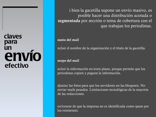 envío claves  para  un  efectivo  Si bien la gacetilla supone un envío masivo, es posible hacer una distribución acotada o  segmentada  por sección o tema de cobertura con el que trabajan los periodistas . Asunto del mail Incluir el nombre de la organización y el título de la gacetilla.  Cuerpo del mail Incluir la información en texto plano, porque permite que los periodistas copien y peguen la información.  Adjuntar las fotos para que los servidores no las bloqueen. No enviar mails pesados. Limitaciones tecnológicas de la mayoría de las redacciones.  Cerciorarse de que la empresa no es identificada como spam por los remitentes.  Para evitarlo, limpiar las bases de datos regularmente. En caso de no contar con un sistema de envío masivo, copiar a todos los destinatarios en copia oculta.  