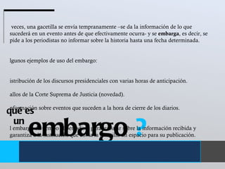 embargo  ? un  qué es A veces, una gacetilla se envía tempranamente –se da la información de lo que sucederá en un evento antes de que efectivamente ocurra- y se  embarga , es decir, se pide a los periodistas no informar sobre la historia hasta una fecha determinada.  Algunos ejemplos de uso del embargo:  Distribución de los discursos presidenciales con varias horas de anticipación.  Fallos de la Corte Suprema de Justicia (novedad). Información sobre eventos que suceden a la hora de cierre de los diarios.  El embargo da tiempo al periodista para trabajar sobre la información recibida y garantiza a la institución que envía la gacetilla un espacio para su publicación.  