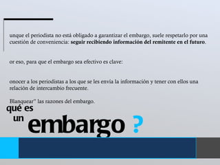 embargo  ? un  qué es Aunque el periodista no está obligado a garantizar el embargo, suele respetarlo por una cuestión de conveniencia:  seguir recibiendo información del remitente en el futuro .  Por eso, para que el embargo sea efectivo es clave:  Conocer a los periodistas a los que se les envía la información y tener con ellos una relación de intercambio frecuente.  “ Blanquear” las razones del embargo.  