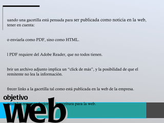 Cuando una gacetilla está pensada para  ser publicada como noticia en la web , tener en cuenta:  No enviarla como PDF, sino como HTML.  El PDF requiere del Adobe Reader, que no todos tienen.  Abrir un archivo adjunto implica un “click de más”, y la posibilidad de que el remitente no lea la información.  Ofrecer links a la gacetilla tal como está publicada en la web de la empresa.  Seguir las recomendaciones de escritura para la web. web objetivo 