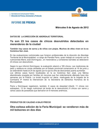 Miércoles 8 de Agosto de 2012


DATOS DE LA DIRECCIÓN DE ABORDAJE TERRITORIAL

Ya son 23 los casos de chicos desnutridos detectados en
merenderos de la ciudad
También hay casos de sarna y de niños con piojos. Muchos de ellos viven en la ex
Cerámica San José.

En las evaluaciones nutricionales que hicieron profesionales de la dirección de Abordaje
Territorial de la Municipalidad –a cargo de Pamela Parra, quien trabajó en conjunto con la
nutricionista María José Domínguez-, en merenderos y comedores barriales se detectaron
23 chicos con desnutrición.

Según lo que informó Domínguez, la evaluación abarcó a 185 chicos. Las mediciones de
peso y estatura en zonas olvidadas por el Estado provincial comenzaron el 16 de junio y
se extenderán hasta el 24 de agosto por lo que la cifra de desnutridos podría aumentar.
Los últimos casos fueron localizados en la ex Cerámica San José, una fábrica
abandonada ocupada por familias sin recursos que fue violentamente allanada hace dos
semanas por la Policía. La brutal irrupción en plena madrugada de la brigada de la
Comisaría 4ª motivó la intervención de la Secretaría de Derechos Humanos de la
Municipalidad.

Parra y Domínguez registraron, también, 6 casos de obesidad infantil, 11 chicos con
sobrepeso, 13 en riesgo nutricional (al borde de la desnutrición) 8 chicos con sarna y
varios casos de parasitosis que derivaron en 9 menores anémicos.




PRODUCTOS DE CALIDAD A BAJO PRECIO

Otra exitosa edición de la Feria Municipal: se vendieron más de
mil bolsones en dos días
 