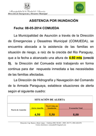 Dirección de Emergencias y Desastres Municipal
ASISTENCIA POR INUNDACIÓN
Fecha: 08-05-2014 COMUEDA
La Municipalidad de Asunción a través de la Dirección
de Emergencias y Desastres Municipal (COMUEDA), se
encuentra abocada a la asistencia de las familias en
situación de riesgo, a raíz de la crecida del Rio Paraguay,
que a la fecha a alcanzado una altura de 4.60 mts (creció
5), la Dirección del Comueda está trabajando en forma
continua para dar respuesta inmediata a las necesidades
de las familias afectadas.
La Dirección de Hidrografía y Navegación del Comando
de la Armada Paraguaya, establece situaciones de alerta
según el siguiente cuadro:
Dirección: Cap. Bueno y Mcal. López - Teléfono 0981 981401 - 0985- 891771, 0981-820.870
Correo electrónico: comueda2013@gmail.com
SITUACIÓN DE ALERTA
Puerto de Asunción
Alerta Amarilla
Nivel Critico de
Inundación Evacuación Total
4,50 5,50 8,00
 