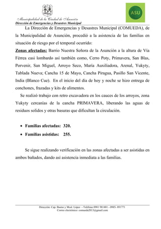 Dirección de Emergencias y Desastres Municipal
La Dirección de Emergencias y Desastres Municipal (COMUEDA), de
la Municipalidad de Asunción, procedió a la asistencia de las familias en
situación de riesgo por el temporal ocurrido:
Zonas afectadas: Barrio Nuestra Señora de la Asunción a la altura de Vía
Férrea casi lombardo así también como, Cerro Poty, Primavera, San Blas,
Porvenir, San Miguel, Arroyo Seco, María Auxiliadora, Arenal, Yukyty,
Tablada Nueva; Cancha 15 de Mayo, Cancha Piragua, Pasillo San Vicente,
India (Blanco Cue). En el inicio del día de hoy y noche se hizo entrega de
conchones, frazadas y kits de alimentos.
Se realizó trabajo con retro excavadora en los cauces de los arroyos, zona
Yukyty cercanías de la cancha PRIMAVERA, liberando las aguas de
residuos solidos y otras basuras que dificultan la circulación.
• Familias afectadas: 320.
• Familias asistidas: 255.
Se sigue realizando verificación en las zonas afectadas a ser asistidas en
ambos bañados, dando así asistencia inmediata a las familias.
Dirección: Cap. Bueno y Mcal. López - Teléfono 0981 981401 - 0985- 891771
Correo electrónico: comueda2013@gmail.com
 