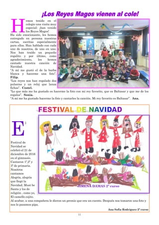 11
H
emos tenido en el
colegio una visita muy
especial: ¡han venido
los Reyes Magos!
Ha sido emocionante, les hemos
entregado en persona nuestras
cartas, escritas especialmente
para ellos. Han hablado con cada
uno de nosotros, de uno en uno.
Nos han traído un pequeño
regalito y por último, como
agradecimiento, les hemos
cantado nuestra canción de
Navidad.
“A mí me gustó el de la barba
blanca y hacerme una foto”.
Filip.
“Los reyes nos han regalado dos
pulseras y un reloj que lanza
fichas”. Costel.
“Lo que más me ha gustado es hacerme la foto con mi rey favorito, que es Baltasar y que me de los
regalos”. Sonia.
“A mi me ha gustado hacerme la foto y cantarles la canción. Mi rey favorito es Baltasar”. Ana.
E
l
Festival de
Navidad se
celebró el 21 de
diciembre de 2016
en el gimnasio.
Cantaron 1º,2º y
3º de primaria.
Nosotros
cantamos
Alegría, alegría
que llegó la
Navidad, Must be
Santa y los de
religión , como yo,
El camello cojito.
Al acabar, a una compañera le dieron un premio que era un cuento. Después nos tomaron una foto y
nos lo pasamos pipa.
Ana Sofía Rodríguez 2º curso
JIMENA DAMAS 2º curso
 