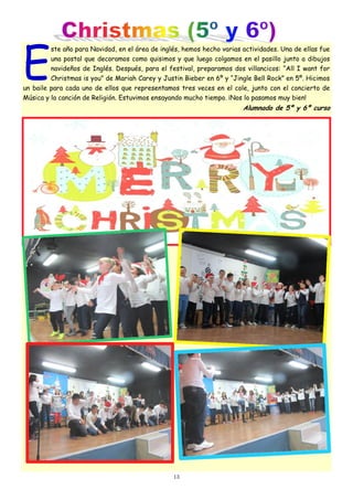 13
E
ste año para Navidad, en el área de inglés, hemos hecho varias actividades. Una de ellas fue
una postal que decoramos como quisimos y que luego colgamos en el pasillo junto a dibujos
navideños de Inglés. Después, para el festival, preparamos dos villancicos: “All I want for
Christmas is you” de Mariah Carey y Justin Bieber en 6º y “Jingle Bell Rock” en 5º. Hicimos
un baile para cada uno de ellos que representamos tres veces en el cole, junto con el concierto de
Música y la canción de Religión. Estuvimos ensayando mucho tiempo. ¡Nos lo pasamos muy bien!
Alumnado de 5º y 6º curso
 