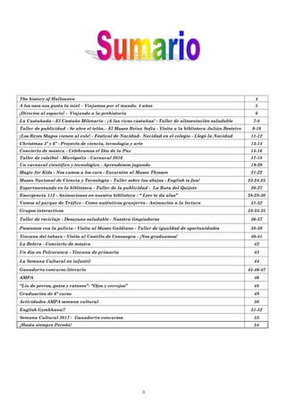 3
The history of Halloween 4
A los osos nos gusta la miel – Viajamos por el mundo. 4 años 5
¡Directos al espacio! - Viajando a la prehistoria 6
La Castañada—El Castaño Milenario - ¡A las ricas castañas! - Taller de alimentación saludable 7-8
Taller de publicidad - Se abre el telón.– El Museo Reina Sofía - Visita a la biblioteca Julián Besteiro 9-10
¡Los Reyes Magos vienen al cole! - Festival de Navidad– Navidad en el colegio - Llegó la Navidad 11-12
Christmas 5º y 6º - Proyecto de ciencia, tecnología y arte 13-14
Concierto de música - Celebramos el Día de la Paz 15-16
Taller de voleibol - Micrópolix - Carnaval 2016 17-18
Un carnaval científico y tecnológico - Aprendemos jugando 19-20
Magic for Kids - Nos vamos a los cars - Excursión al Museo Thyssen 21-22
Museo Nacional de Ciencia y Tecnología - Taller sobre las abejas - English is fun! 23-24-25
Experimentando en la biblioteca - Taller de la publicidad - La Ruta del Quijote 26-27
Emergencia 112 - Animaciones en nuestra biblioteca - “ Leer te da alas” 28-28-30
Vamos al parque de Tráfico - Como auténticos granjer@s - Animación a la lectura 31-32
Grupos interactivos 33-34-35
Taller de reciclaje - Desayuno saludable - Nuestra limpiadoras 36-37
Paseamos con la policía - Visita al Museo Galdiano - Taller de igualdad de oportunidades 38-39
Yincana del tabaco - Visita al Castillo de Consuegra - ¡Nos graduamos! 40-41
La Bolera - Concierto de música 42
Un día en Polvoranca - Yincana de primaria 43
La Semana Cultural en infantil 44
Ganador@s concurso literario 45-46-47
AMPA 46
“Lio de perros, gatos y ratones”- “Ojos y cerrojos” 48
Graduación de 6º curso 49
Actividades AMPA semana cultural 50
English Gymkhana!! 51-52
Semana Cultural 2017 - Ganador@s concursos 53
¡Hasta siempre Pereda! 54
 