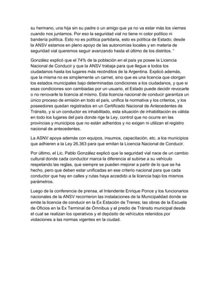 su hermano, una hija sin su padre o un amigo que ya no va estar más los viernes
cuando nos juntamos. Por eso la seguridad vial no tiene ni color político ni
bandería política. Esto no es política partidaria, esto es política de Estado; desde
la ANSV estamos en pleno apoyo de las autonomías locales y en materia de
seguridad vial queremos seguir avanzando hasta el último de los distritos. “
González explicó que el 74% de la población en el país ya posee la Licencia
Nacional de Conducir y que la ANSV trabaja para que llegue a todos los
ciudadanos hasta los lugares más recónditos de la Argentina. Explicó además,
que la misma no es simplemente un carnet, sino que es una licencia que otorgan
los estados municipales bajo determinadas condiciones a los ciudadanos, y que si
esas condiciones son cambiadas por un usuario, el Estado puede decidir revocarle
o no renovarle la licencia al mismo. Esta licencia nacional de conducir garantiza un
único proceso de emisión en todo el país, unifica la normativa y los criterios, y los
poseedores quedan registrados en un Certificado Nacional de Antecedentes de
Tránsito, y si un conductor es inhabilitado, esta situación de inhabilitación es válida
en todo los lugares del país donde rige la Ley, control que no ocurre en las
provincias y municipios que no están adheridos y no exigen ni utilizan el registro
nacional de antecedentes.
La ASNV apoya además con equipos, insumos, capacitación, etc. a los municipios
que adhieren a la Ley 26.363 para que emitan la Licencia Nacional de Conducir.
Por último, el Lic. Pablo González explicó que la seguridad vial nace de un cambio
cultural donde cada conductor marca la diferencia al subirse a su vehículo
respetando las reglas, que siempre se pueden mejorar a partir de lo que se ha
hecho, pero que deben estar unificadas en ese criterio nacional para que cada
conductor que hay en calles y rutas haya accedido a la licencia bajo los mismos
parámetros.
Luego de la conferencia de prensa, el Intendente Enrique Ponce y los funcionarios
nacionales de la ANSV recorrieron las instalaciones de la Municipalidad donde se
emite la licencia de conducir en la Ex Estación de Trenes; las obras de la Escuela
de Oficios en la Ex Terminal de Ómnibus y el predio de Tránsito municipal desde
el cual se realizan los operativos y el depósito de vehículos retenidos por
violaciones a las normas vigentes en la ciudad.

 