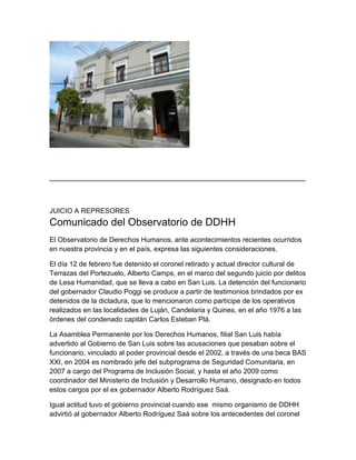 __________________________________________________________________

JUICIO A REPRESORES

Comunicado del Observatorio de DDHH
El Observatorio de Derechos Humanos, ante acontecimientos recientes ocurridos
en nuestra provincia y en el país, expresa las siguientes consideraciones.
El día 12 de febrero fue detenido el coronel retirado y actual director cultural de
Terrazas del Portezuelo, Alberto Camps, en el marco del segundo juicio por delitos
de Lesa Humanidad, que se lleva a cabo en San Luis. La detención del funcionario
del gobernador Claudio Poggi se produce a partir de testimonios brindados por ex
detenidos de la dictadura, que lo mencionaron como partícipe de los operativos
realizados en las localidades de Luján, Candelaria y Quines, en el año 1976 a las
órdenes del condenado capitán Carlos Esteban Plá.
La Asamblea Permanente por los Derechos Humanos, filial San Luis había
advertido al Gobierno de San Luis sobre las acusaciones que pesaban sobre el
funcionario, vinculado al poder provincial desde el 2002, a través de una beca BAS
XXI, en 2004 es nombrado jefe del subprograma de Seguridad Comunitaria, en
2007 a cargo del Programa de Inclusión Social, y hasta el año 2009 como
coordinador del Ministerio de Inclusión y Desarrollo Humano, designado en todos
estos cargos por el ex gobernador Alberto Rodríguez Saá.
Igual actitud tuvo el gobierno provincial cuando ese mismo organismo de DDHH
advirtió al gobernador Alberto Rodríguez Saá sobre los antecedentes del coronel

 